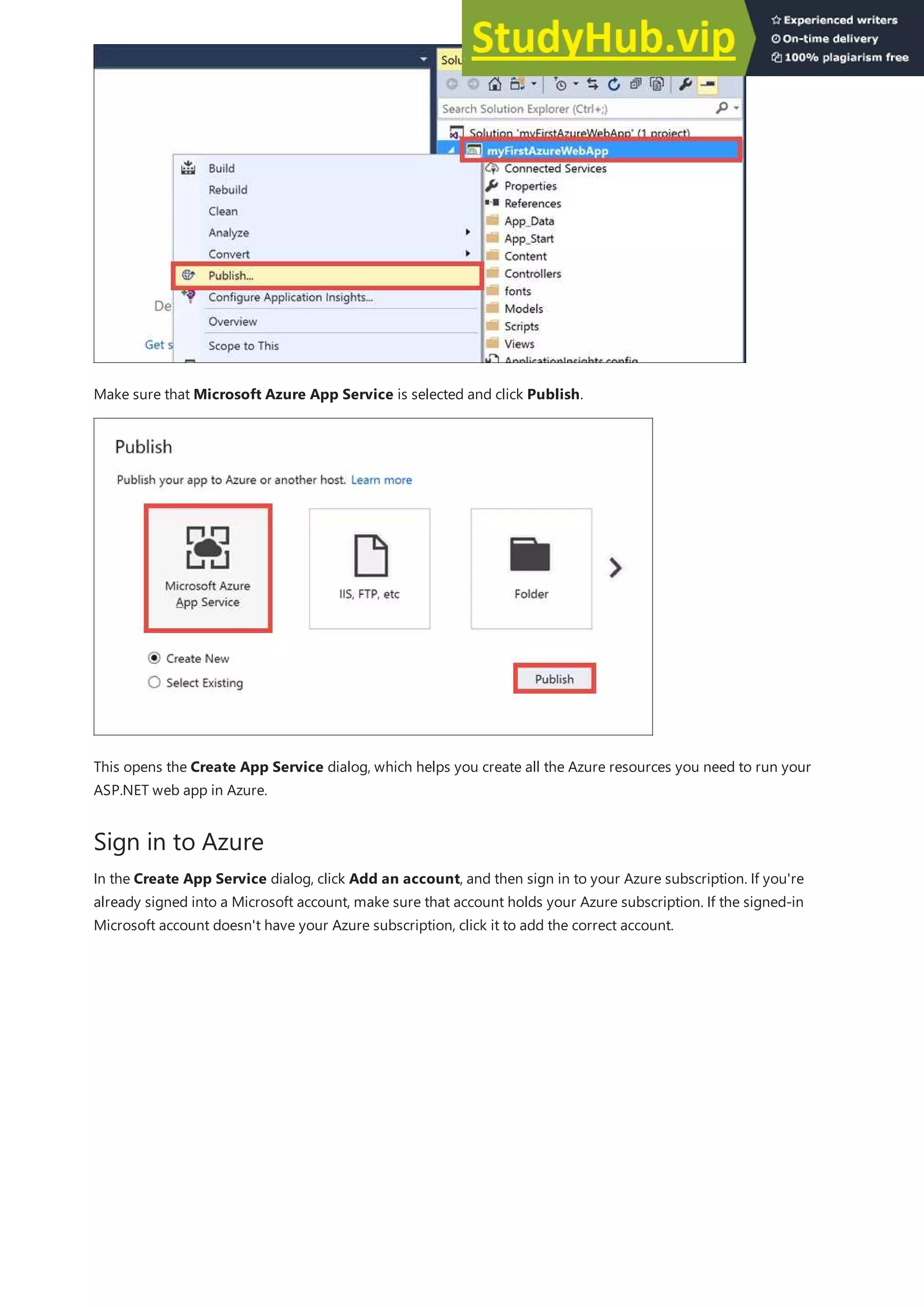 Sign in to Azure
Make sure that Microsoft Azure App Service is selected and click Publish.
This opens the Create App Service dialog, which helps you create all the Azure resources you need to run your
ASP.NET web app in Azure.
In the Create App Service dialog, click Add an account, and then sign in to your Azure subscription. If you're
already signed into a Microsoft account, make sure that account holds your Azure subscription. If the signed-in
Microsoft account doesn't have your Azure subscription, click it to add the correct account.
 