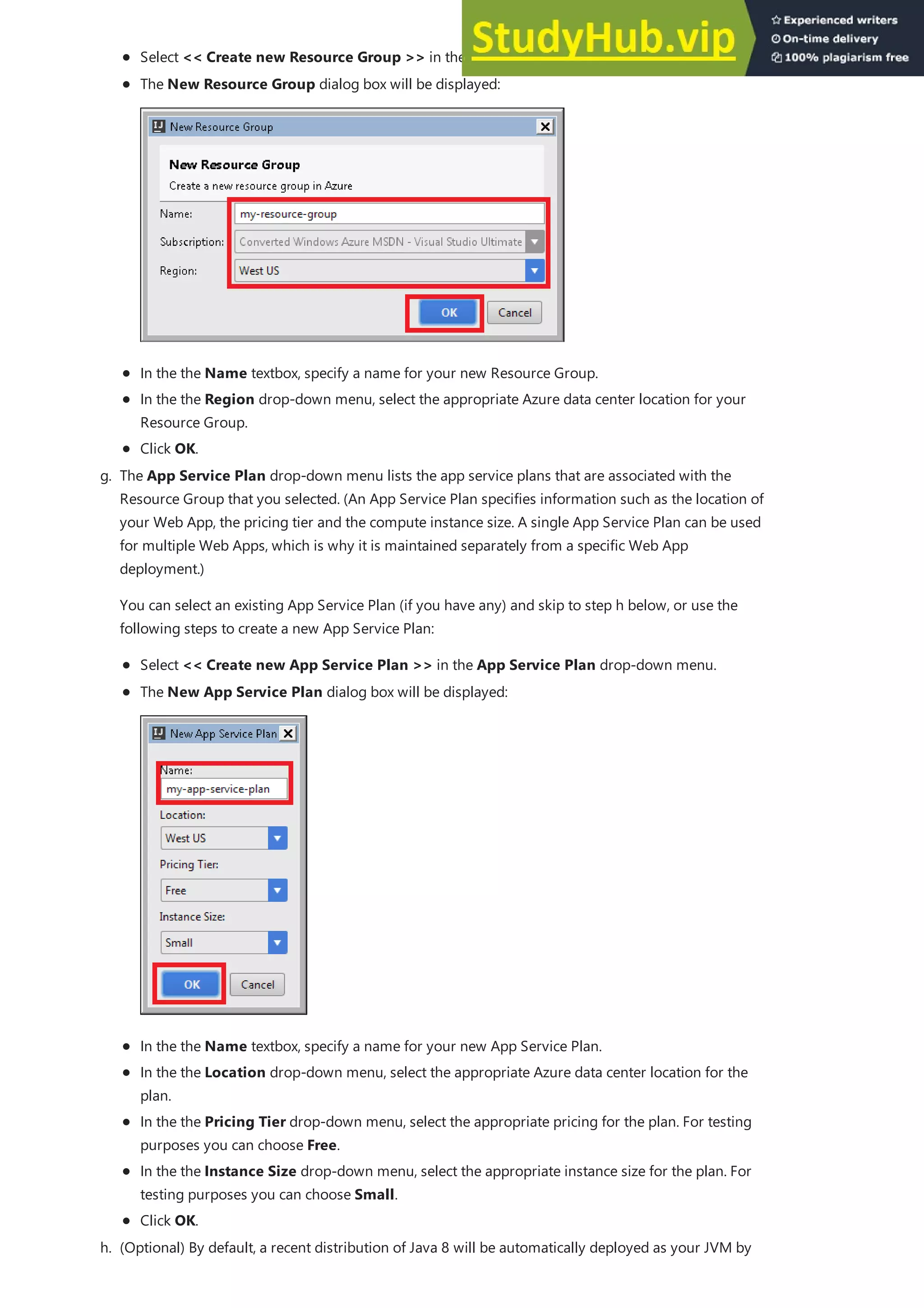 Select << Create new Resource Group >> in the Resource Group drop-down menu.
In the the Name textbox, specify a name for your new Resource Group.
In the the Region drop-down menu, select the appropriate Azure data center location for your
Resource Group.
Click OK.
The New Resource Group dialog box will be displayed:
g. The App Service Plan drop-down menu lists the app service plans that are associated with the
Resource Group that you selected. (An App Service Plan specifies information such as the location of
your Web App, the pricing tier and the compute instance size. A single App Service Plan can be used
for multiple Web Apps, which is why it is maintained separately from a specific Web App
deployment.)
You can select an existing App Service Plan (if you have any) and skip to step h below, or use the
following steps to create a new App Service Plan:
Select << Create new App Service Plan >> in the App Service Plan drop-down menu.
In the the Name textbox, specify a name for your new App Service Plan.
In the the Location drop-down menu, select the appropriate Azure data center location for the
plan.
In the the Pricing Tier drop-down menu, select the appropriate pricing for the plan. For testing
purposes you can choose Free.
In the the Instance Size drop-down menu, select the appropriate instance size for the plan. For
testing purposes you can choose Small.
Click OK.
The New App Service Plan dialog box will be displayed:
h. (Optional) By default, a recent distribution of Java 8 will be automatically deployed as your JVM by
 