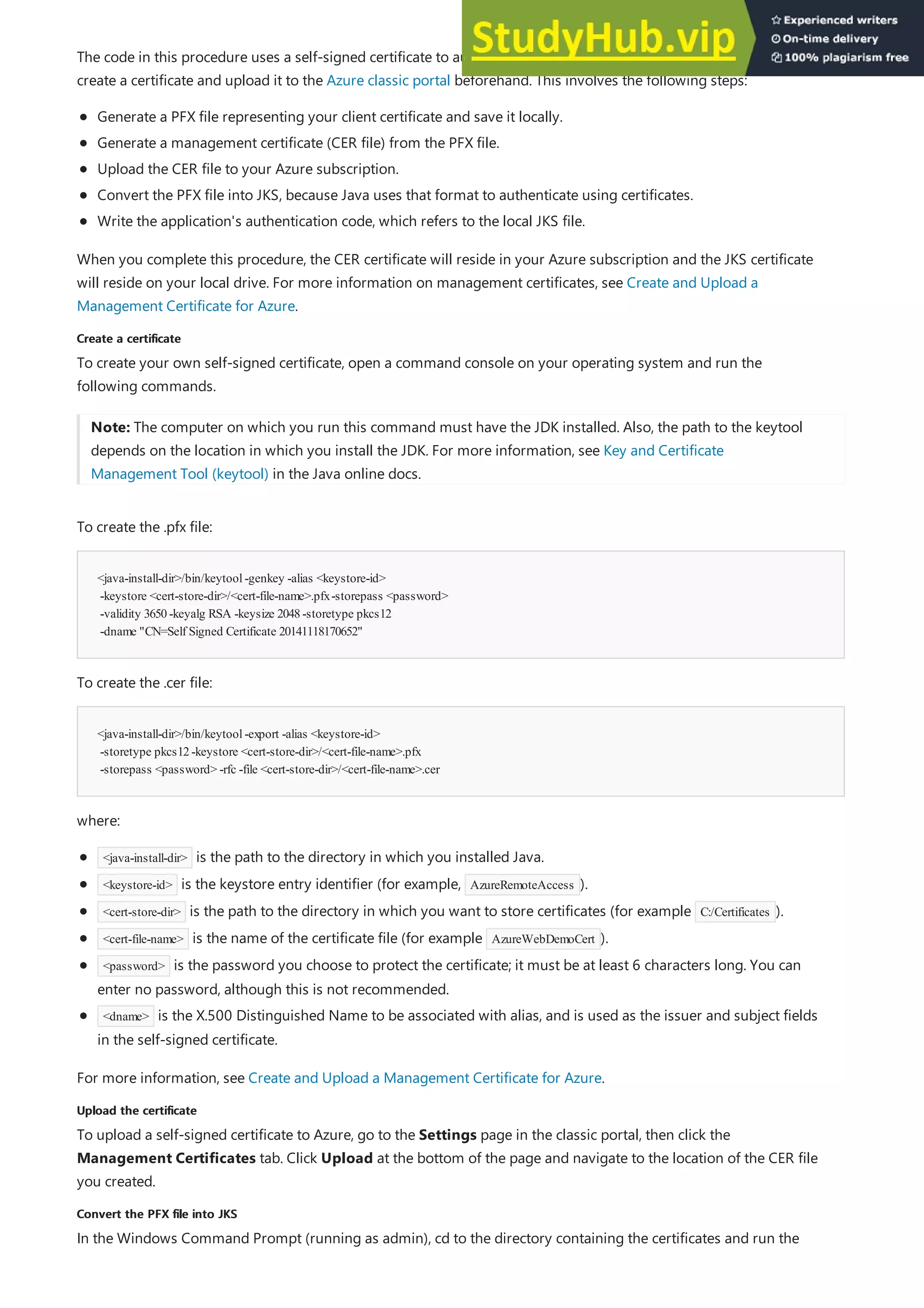 Create a certificate
Create a certificate
<java-install-dir>/bin/keytool-genkey -alias <keystore-id>
-keystore <cert-store-dir>/<cert-file-name>.pfx-storepass <password>
-validity 3650-keyalg RSA -keysize 2048-storetype pkcs12
-dname "CN=Self Signed Certificate 20141118170652"
<java-install-dir>/bin/keytool-export -alias <keystore-id>
-storetype pkcs12-keystore <cert-store-dir>/<cert-file-name>.pfx
-storepass <password> -rfc -file <cert-store-dir>/<cert-file-name>.cer
Upload the certificate
Upload the certificate
Convert the PFX file into JKS
Convert the PFX file into JKS
The code in this procedure uses a self-signed certificate to authenticate with Azure. For this procedure, you need to
create a certificate and upload it to the Azure classic portal beforehand. This involves the following steps:
Generate a PFX file representing your client certificate and save it locally.
Generate a management certificate (CER file) from the PFX file.
Upload the CER file to your Azure subscription.
Convert the PFX file into JKS, because Java uses that format to authenticate using certificates.
Write the application's authentication code, which refers to the local JKS file.
When you complete this procedure, the CER certificate will reside in your Azure subscription and the JKS certificate
will reside on your local drive. For more information on management certificates, see Create and Upload a
Management Certificate for Azure.
To create your own self-signed certificate, open a command console on your operating system and run the
following commands.
Note: The computer on which you run this command must have the JDK installed. Also, the path to the keytool
depends on the location in which you install the JDK. For more information, see Key and Certificate
Management Tool (keytool) in the Java online docs.
To create the .pfx file:
To create the .cer file:
where:
<java-install-dir> is the path to the directory in which you installed Java.
<keystore-id> is the keystore entry identifier (for example, AzureRemoteAccess ).
<cert-store-dir> is the path to the directory in which you want to store certificates (for example C:/Certificates ).
<cert-file-name> is the name of the certificate file (for example AzureWebDemoCert ).
<password> is the password you choose to protect the certificate; it must be at least 6 characters long. You can
enter no password, although this is not recommended.
<dname> is the X.500 Distinguished Name to be associated with alias, and is used as the issuer and subject fields
in the self-signed certificate.
For more information, see Create and Upload a Management Certificate for Azure.
To upload a self-signed certificate to Azure, go to the Settings page in the classic portal, then click the
Management Certificates tab. Click Upload at the bottom of the page and navigate to the location of the CER file
you created.
In the Windows Command Prompt (running as admin), cd to the directory containing the certificates and run the
 