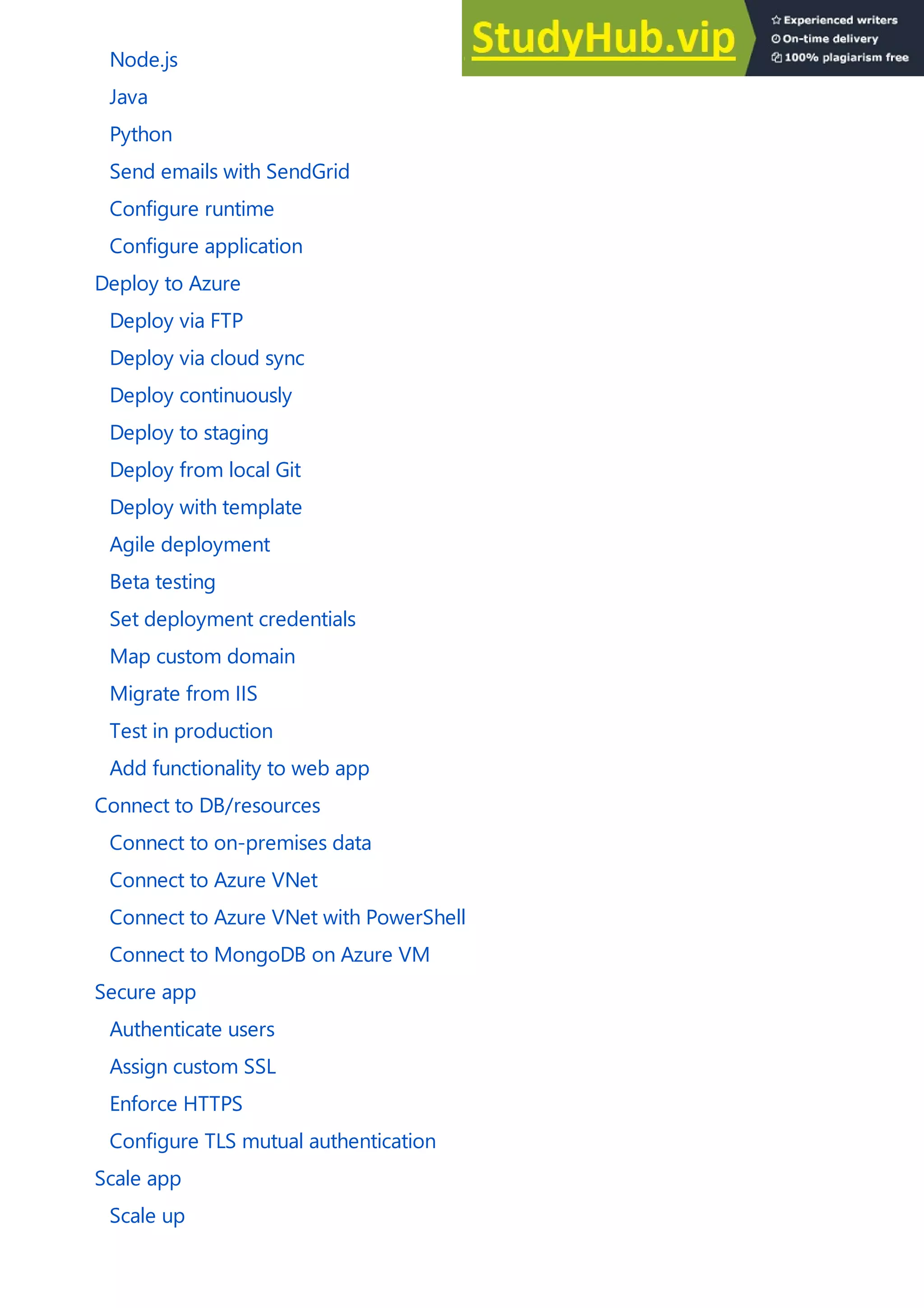 Node.js
Java
Python
Send emails with SendGrid
Configure runtime
Configure application
Deploy to Azure
Deploy via FTP
Deploy via cloud sync
Deploy continuously
Deploy to staging
Deploy from local Git
Deploy with template
Agile deployment
Beta testing
Set deployment credentials
Map custom domain
Migrate from IIS
Test in production
Add functionality to web app
Connect to DB/resources
Connect to on-premises data
Connect to Azure VNet
Connect to Azure VNet with PowerShell
Connect to MongoDB on Azure VM
Secure app
Authenticate users
Assign custom SSL
Enforce HTTPS
Configure TLS mutual authentication
Scale app
Scale up
 