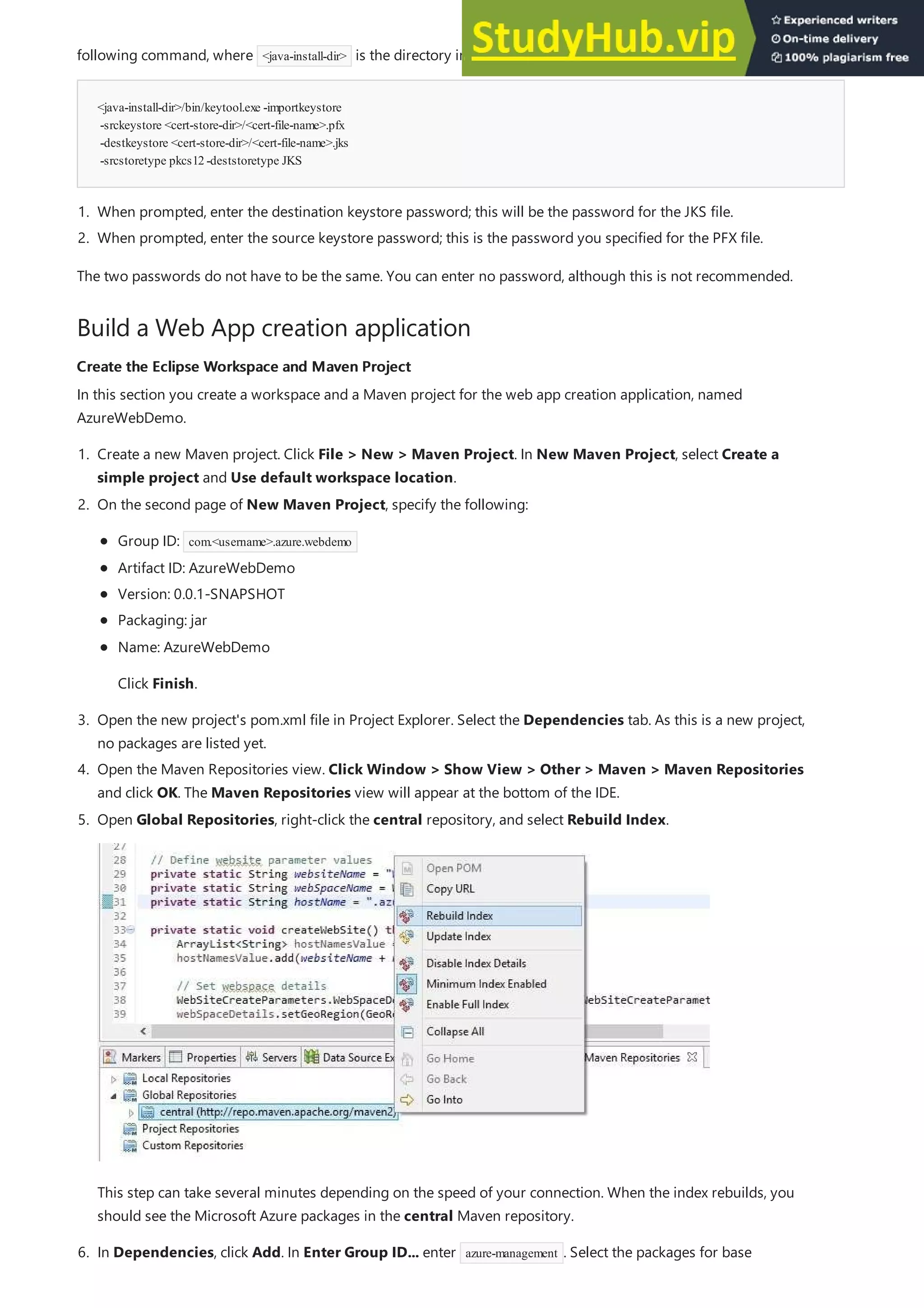 <java-install-dir>/bin/keytool.exe -importkeystore
-srckeystore <cert-store-dir>/<cert-file-name>.pfx
-destkeystore <cert-store-dir>/<cert-file-name>.jks
-srcstoretype pkcs12-deststoretype JKS
Build a Web App creation application
Create the Eclipse Workspace and Maven Project
Create the Eclipse Workspace and Maven Project
following command, where <java-install-dir> is the directory in which you installed Java on your computer:
1. When prompted, enter the destination keystore password; this will be the password for the JKS file.
2. When prompted, enter the source keystore password; this is the password you specified for the PFX file.
The two passwords do not have to be the same. You can enter no password, although this is not recommended.
In this section you create a workspace and a Maven project for the web app creation application, named
AzureWebDemo.
1. Create a new Maven project. Click File > New > Maven Project. In New Maven Project, select Create a
simple project and Use default workspace location.
3. Open the new project's pom.xml file in Project Explorer. Select the Dependencies tab. As this is a new project,
no packages are listed yet.
4. Open the Maven Repositories view. Click Window > Show View > Other > Maven > Maven Repositories
and click OK. The Maven Repositories view will appear at the bottom of the IDE.
2. On the second page of New Maven Project, specify the following:
Group ID: com.<username>.azure.webdemo
Artifact ID: AzureWebDemo
Version: 0.0.1-SNAPSHOT
Packaging: jar
Name: AzureWebDemo
Click Finish.
5. Open Global Repositories, right-click the central repository, and select Rebuild Index.
This step can take several minutes depending on the speed of your connection. When the index rebuilds, you
should see the Microsoft Azure packages in the central Maven repository.
6. In Dependencies, click Add. In Enter Group ID... enter azure-management . Select the packages for base
 