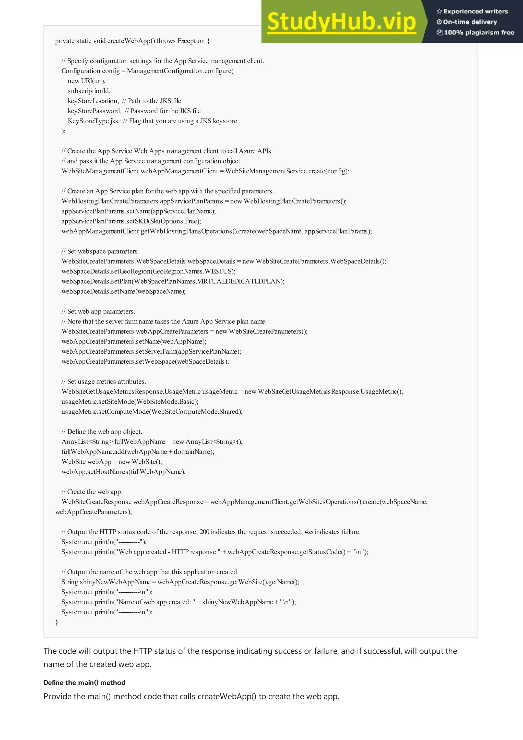 private static void createWebApp() throws Exception {
// Specify configuration settings for the App Service management client.
Configuration config = ManagementConfiguration.configure(
newURI(uri),
subscriptionId,
keyStoreLocation, // Path to the JKS file
keyStorePassword, // Password for the JKS file
KeyStoreType.jks // Flag that you are using a JKS keystore
);
// Create the App Service Web Apps management client to callAzure APIs
// and pass it the App Service management configuration object.
WebSiteManagementClient webAppManagementClient = WebSiteManagementService.create(config);
// Create an App Service plan for the web app with the specified parameters.
WebHostingPlanCreateParameters appServicePlanParams = newWebHostingPlanCreateParameters();
appServicePlanParams.setName(appServicePlanName);
appServicePlanParams.setSKU(SkuOptions.Free);
webAppManagementClient.getWebHostingPlansOperations().create(webSpaceName, appServicePlanParams);
// Set webspace parameters.
WebSiteCreateParameters.WebSpaceDetails webSpaceDetails = newWebSiteCreateParameters.WebSpaceDetails();
webSpaceDetails.setGeoRegion(GeoRegionNames.WESTUS);
webSpaceDetails.setPlan(WebSpacePlanNames.VIRTUALDEDICATEDPLAN);
webSpaceDetails.setName(webSpaceName);
// Set web app parameters.
// Note that the server farmname takes the Azure App Service plan name.
WebSiteCreateParameters webAppCreateParameters = newWebSiteCreateParameters();
webAppCreateParameters.setName(webAppName);
webAppCreateParameters.setServerFarm(appServicePlanName);
webAppCreateParameters.setWebSpace(webSpaceDetails);
// Set usage metrics attributes.
WebSiteGetUsageMetricsResponse.UsageMetric usageMetric = newWebSiteGetUsageMetricsResponse.UsageMetric();
usageMetric.setSiteMode(WebSiteMode.Basic);
usageMetric.setComputeMode(WebSiteComputeMode.Shared);
// Define the web app object.
ArrayList<String> fullWebAppName = newArrayList<String>();
fullWebAppName.add(webAppName + domainName);
WebSite webApp = newWebSite();
webApp.setHostNames(fullWebAppName);
// Create the web app.
WebSiteCreateResponse webAppCreateResponse = webAppManagementClient.getWebSitesOperations().create(webSpaceName,
webAppCreateParameters);
// Output the HTTP status code of the response; 200indicates the request succeeded; 4xxindicates failure.
System.out.println("----------");
System.out.println("Web app created - HTTP response " + webAppCreateResponse.getStatusCode() + "n");
// Output the name of the web app that this application created.
String shinyNewWebAppName = webAppCreateResponse.getWebSite().getName();
System.out.println("----------n");
System.out.println("Name of web app created:" + shinyNewWebAppName + "n");
System.out.println("----------n");
}
Define the main() method
Define the main() method
The code will output the HTTP status of the response indicating success or failure, and if successful, will output the
name of the created web app.
Provide the main() method code that calls createWebApp() to create the web app.
 