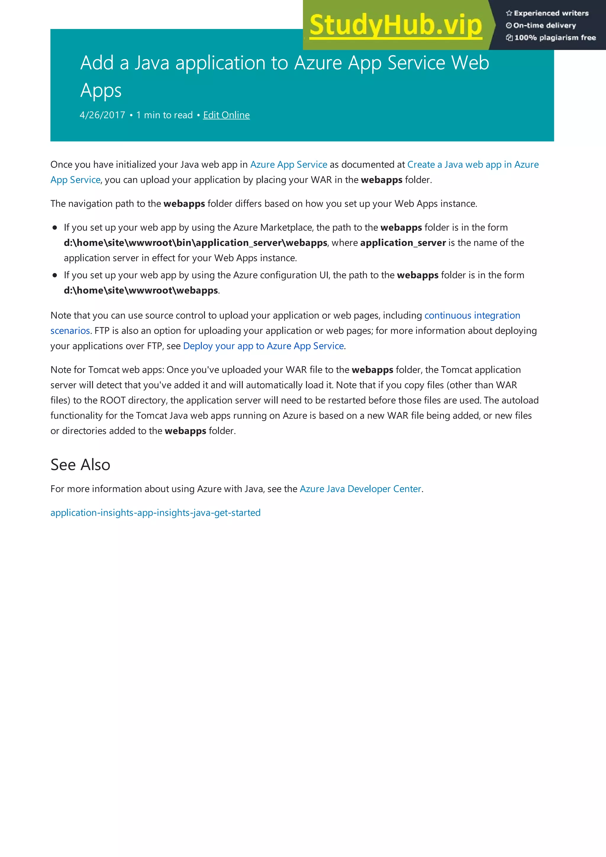 Add a Java application to Azure App Service Web
Apps
4/26/2017 • 1 min to read • Edit Online
See Also
Once you have initialized your Java web app in Azure App Service as documented at Create a Java web app in Azure
App Service, you can upload your application by placing your WAR in the webapps folder.
The navigation path to the webapps folder differs based on how you set up your Web Apps instance.
If you set up your web app by using the Azure Marketplace, the path to the webapps folder is in the form
d:homesitewwwrootbinapplication_serverwebapps, where application_server is the name of the
application server in effect for your Web Apps instance.
If you set up your web app by using the Azure configuration UI, the path to the webapps folder is in the form
d:homesitewwwrootwebapps.
Note that you can use source control to upload your application or web pages, including continuous integration
scenarios. FTP is also an option for uploading your application or web pages; for more information about deploying
your applications over FTP, see Deploy your app to Azure App Service.
Note for Tomcat web apps: Once you've uploaded your WAR file to the webapps folder, the Tomcat application
server will detect that you've added it and will automatically load it. Note that if you copy files (other than WAR
files) to the ROOT directory, the application server will need to be restarted before those files are used. The autoload
functionality for the Tomcat Java web apps running on Azure is based on a new WAR file being added, or new files
or directories added to the webapps folder.
For more information about using Azure with Java, see the Azure Java Developer Center.
application-insights-app-insights-java-get-started
 