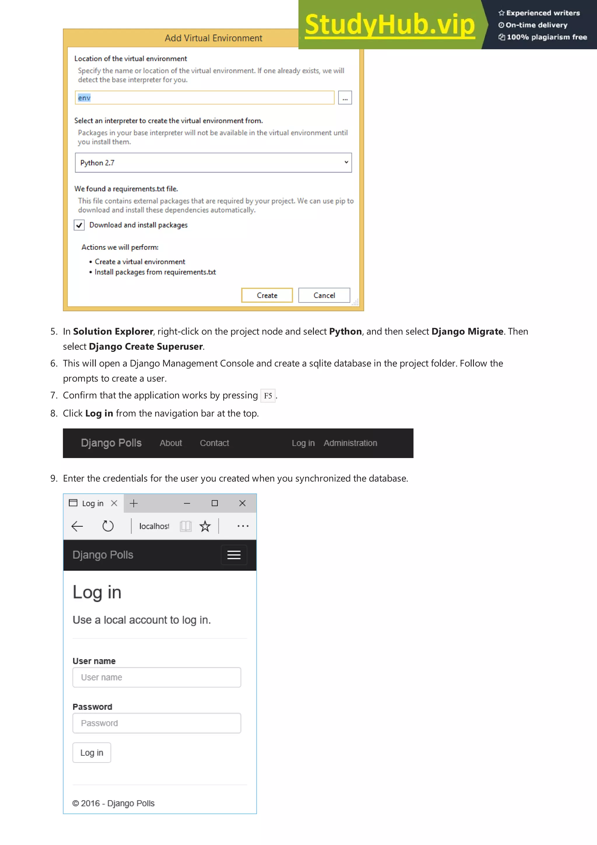 5. In Solution Explorer, right-click on the project node and select Python, and then select Django Migrate. Then
select Django Create Superuser.
6. This will open a Django Management Console and create a sqlite database in the project folder. Follow the
prompts to create a user.
7. Confirm that the application works by pressing F5 .
8. Click Log in from the navigation bar at the top.
9. Enter the credentials for the user you created when you synchronized the database.
 