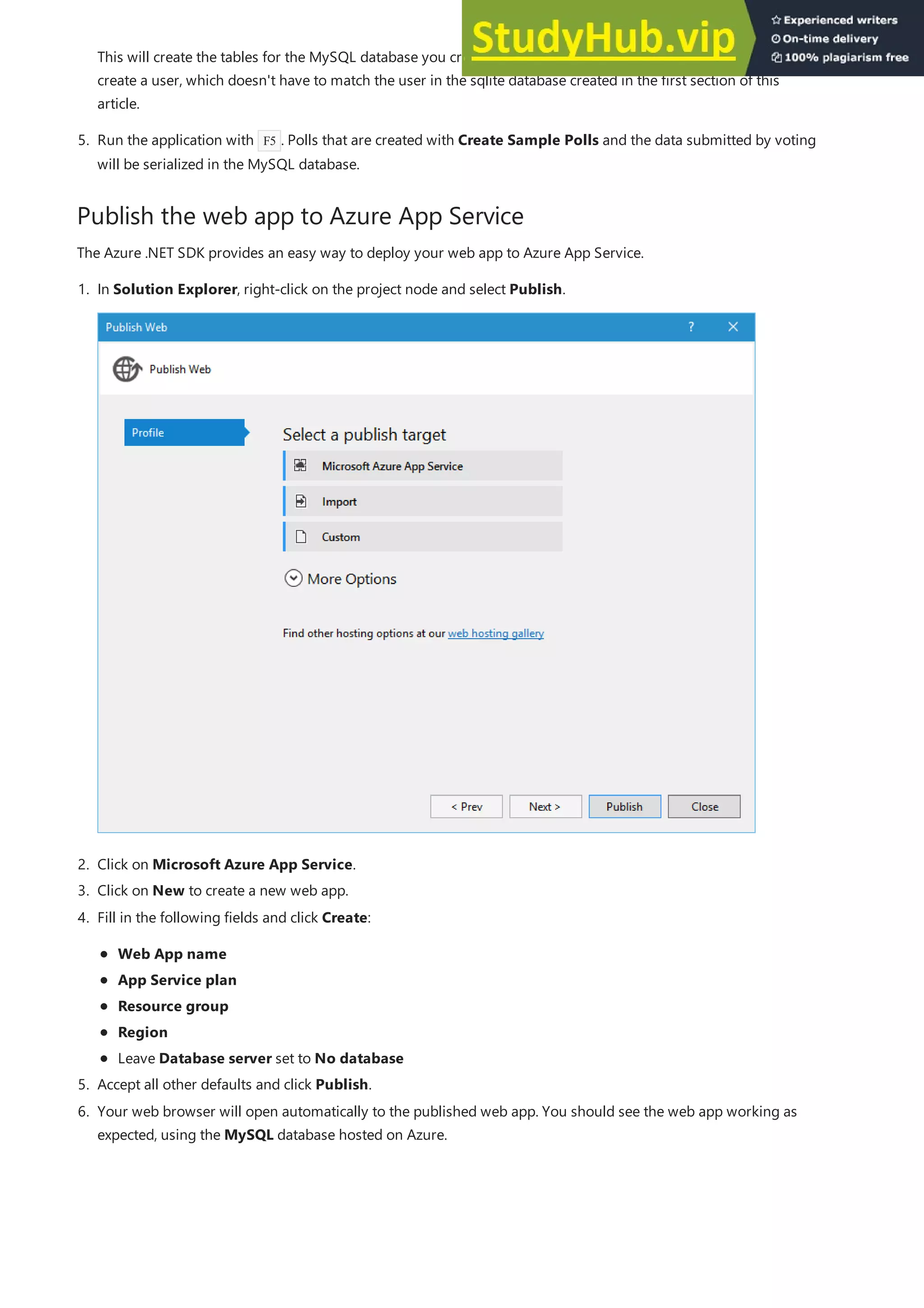 Publish the web app to Azure App Service
5. Run the application with F5 . Polls that are created with Create Sample Polls and the data submitted by voting
will be serialized in the MySQL database.
This will create the tables for the MySQL database you created in the previous section. Follow the prompts to
create a user, which doesn't have to match the user in the sqlite database created in the first section of this
article.
The Azure .NET SDK provides an easy way to deploy your web app to Azure App Service.
2. Click on Microsoft Azure App Service.
3. Click on New to create a new web app.
5. Accept all other defaults and click Publish.
1. In Solution Explorer, right-click on the project node and select Publish.
4. Fill in the following fields and click Create:
Web App name
App Service plan
Resource group
Region
Leave Database server set to No database
6. Your web browser will open automatically to the published web app. You should see the web app working as
expected, using the MySQL database hosted on Azure.
 