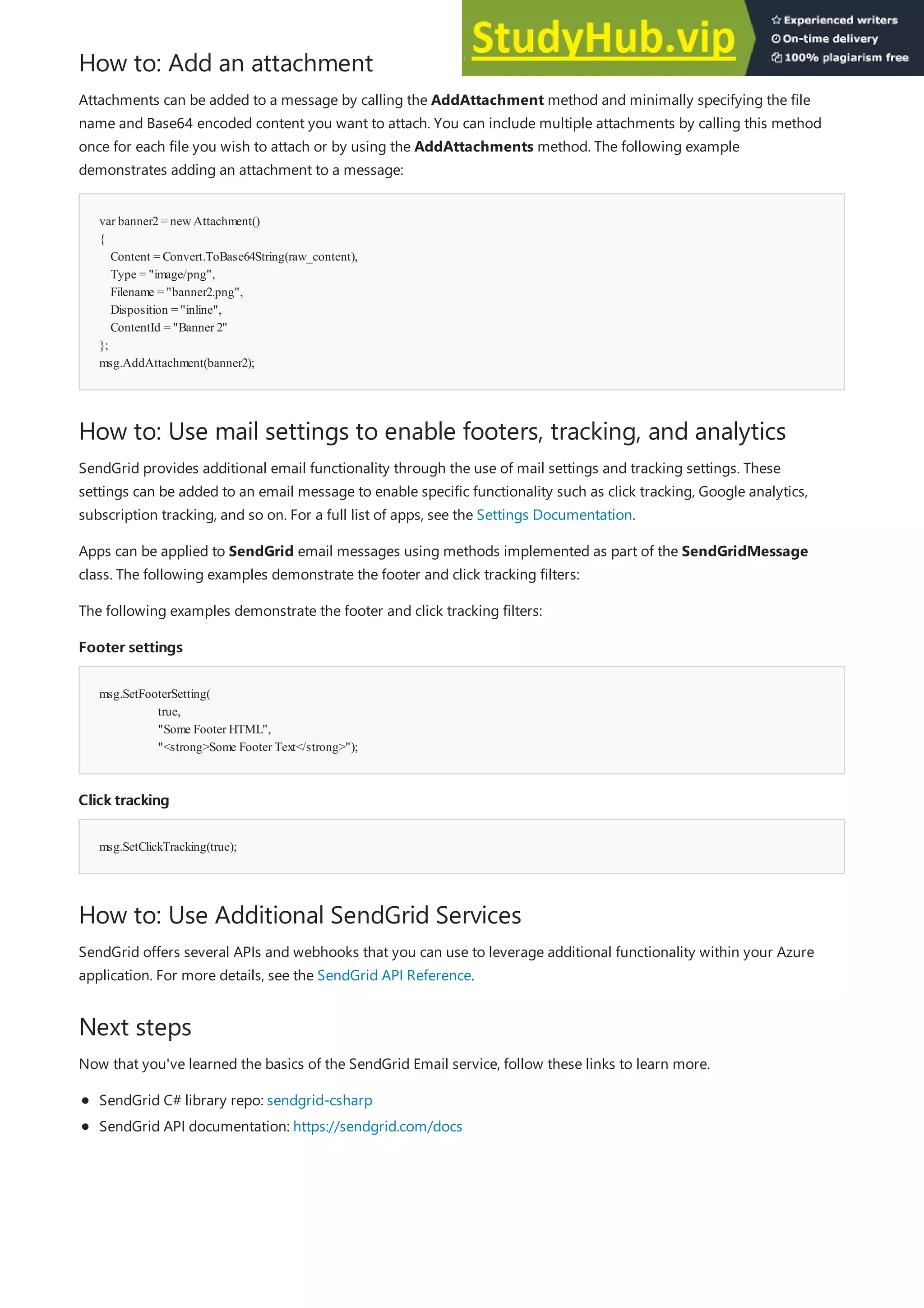 How to: Add an attachment
var banner2= newAttachment()
{
Content = Convert.ToBase64String(raw_content),
Type = "image/png",
Filename = "banner2.png",
Disposition = "inline",
ContentId = "Banner 2"
};
msg.AddAttachment(banner2);
How to: Use mail settings to enable footers, tracking, and analytics
Footer settings
Footer settings
msg.SetFooterSetting(
true,
"Some Footer HTML",
"<strong>Some Footer Text</strong>");
Click tracking
Click tracking
msg.SetClickTracking(true);
How to: Use Additional SendGrid Services
Next steps
Attachments can be added to a message by calling the AddAttachment method and minimally specifying the file
name and Base64 encoded content you want to attach. You can include multiple attachments by calling this method
once for each file you wish to attach or by using the AddAttachments method. The following example
demonstrates adding an attachment to a message:
SendGrid provides additional email functionality through the use of mail settings and tracking settings. These
settings can be added to an email message to enable specific functionality such as click tracking, Google analytics,
subscription tracking, and so on. For a full list of apps, see the Settings Documentation.
Apps can be applied to SendGrid email messages using methods implemented as part of the SendGridMessage
class. The following examples demonstrate the footer and click tracking filters:
The following examples demonstrate the footer and click tracking filters:
SendGrid offers several APIs and webhooks that you can use to leverage additional functionality within your Azure
application. For more details, see the SendGrid API Reference.
Now that you've learned the basics of the SendGrid Email service, follow these links to learn more.
SendGrid C# library repo: sendgrid-csharp
SendGrid API documentation: https://sendgrid.com/docs
 