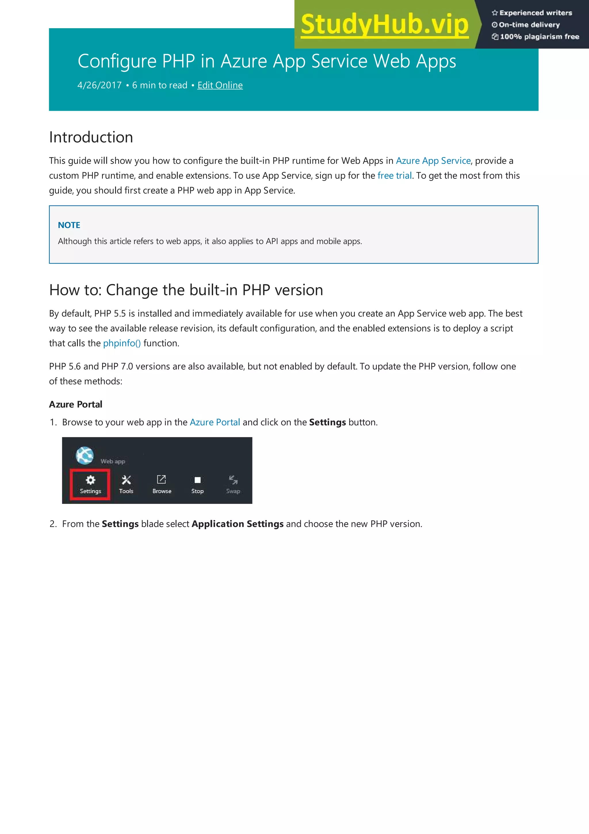 Configure PHP in Azure App Service Web Apps
4/26/2017 • 6 min to read • Edit Online
Introduction
NOTE
NOTE
How to: Change the built-in PHP version
Azure Portal
Azure Portal
This guide will show you how to configure the built-in PHP runtime for Web Apps in Azure App Service, provide a
custom PHP runtime, and enable extensions. To use App Service, sign up for the free trial. To get the most from this
guide, you should first create a PHP web app in App Service.
Although this article refers to web apps, it also applies to API apps and mobile apps.
By default, PHP 5.5 is installed and immediately available for use when you create an App Service web app. The best
way to see the available release revision, its default configuration, and the enabled extensions is to deploy a script
that calls the phpinfo() function.
PHP 5.6 and PHP 7.0 versions are also available, but not enabled by default. To update the PHP version, follow one
of these methods:
1. Browse to your web app in the Azure Portal and click on the Settings button.
2. From the Settings blade select Application Settings and choose the new PHP version.
 