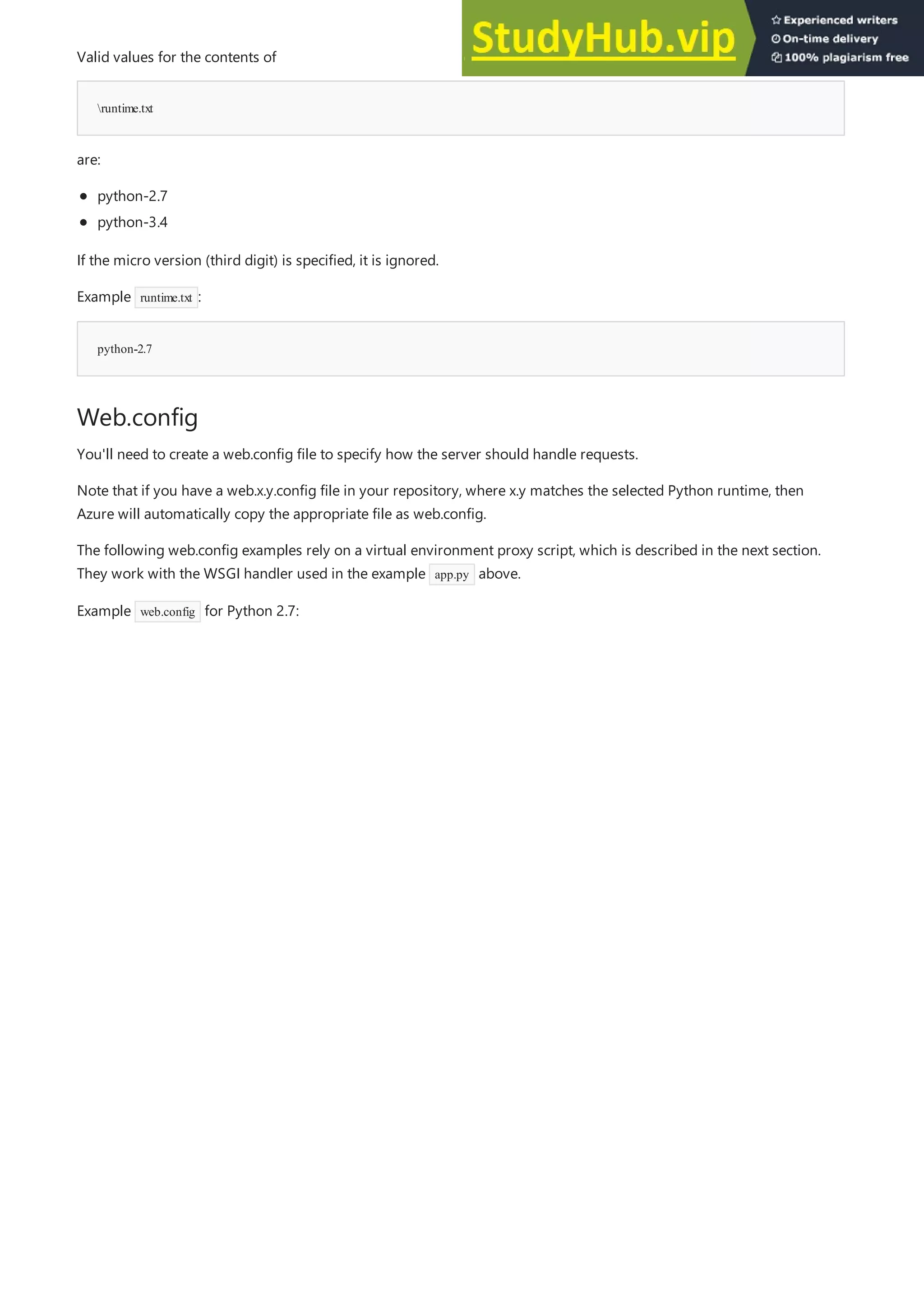 runtime.txt
python-2.7
Web.config
Valid values for the contents of
are:
python-2.7
python-3.4
If the micro version (third digit) is specified, it is ignored.
Example runtime.txt :
You'll need to create a web.config file to specify how the server should handle requests.
Note that if you have a web.x.y.config file in your repository, where x.y matches the selected Python runtime, then
Azure will automatically copy the appropriate file as web.config.
The following web.config examples rely on a virtual environment proxy script, which is described in the next section.
They work with the WSGI handler used in the example app.py above.
Example web.config for Python 2.7:
 