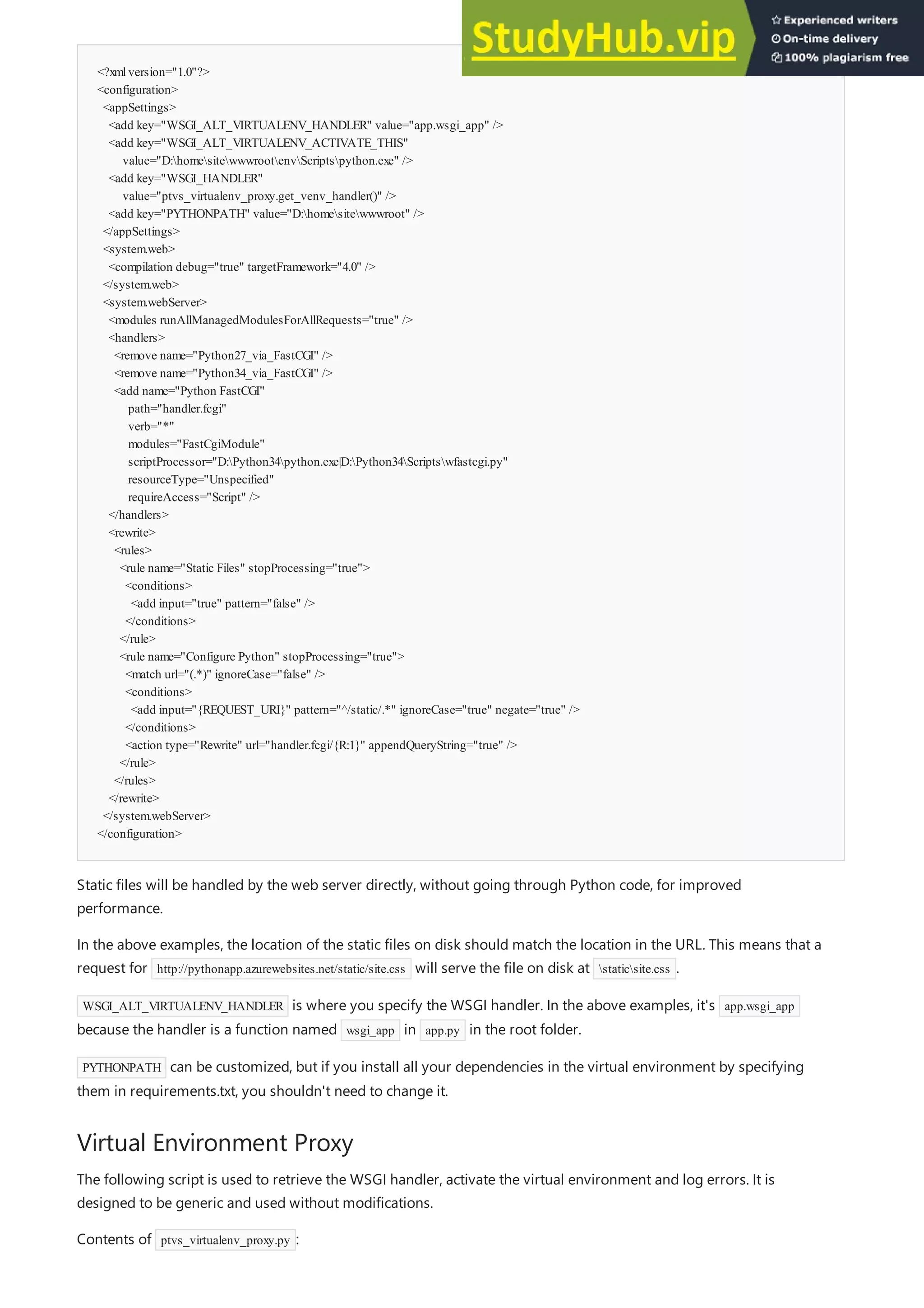 <?xmlversion="1.0"?>
<configuration>
<appSettings>
<add key="WSGI_ALT_VIRTUALENV_HANDLER" value="app.wsgi_app" />
<add key="WSGI_ALT_VIRTUALENV_ACTIVATE_THIS"
value="D:homesitewwwrootenvScriptspython.exe" />
<add key="WSGI_HANDLER"
value="ptvs_virtualenv_proxy.get_venv_handler()" />
<add key="PYTHONPATH" value="D:homesitewwwroot" />
</appSettings>
<system.web>
<compilation debug="true" targetFramework="4.0" />
</system.web>
<system.webServer>
<modules runAllManagedModulesForAllRequests="true" />
<handlers>
<remove name="Python27_via_FastCGI" />
<remove name="Python34_via_FastCGI" />
<add name="Python FastCGI"
path="handler.fcgi"
verb="*"
modules="FastCgiModule"
scriptProcessor="D:Python34python.exe|D:Python34Scriptswfastcgi.py"
resourceType="Unspecified"
requireAccess="Script" />
</handlers>
<rewrite>
<rules>
<rule name="Static Files" stopProcessing="true">
<conditions>
<add input="true" pattern="false" />
</conditions>
</rule>
<rule name="Configure Python" stopProcessing="true">
<match url="(.*)" ignoreCase="false" />
<conditions>
<add input="{REQUEST_URI}" pattern="^/static/.*" ignoreCase="true" negate="true" />
</conditions>
<action type="Rewrite" url="handler.fcgi/{R:1}" appendQueryString="true" />
</rule>
</rules>
</rewrite>
</system.webServer>
</configuration>
Virtual Environment Proxy
Static files will be handled by the web server directly, without going through Python code, for improved
performance.
In the above examples, the location of the static files on disk should match the location in the URL. This means that a
request for http://pythonapp.azurewebsites.net/static/site.css will serve the file on disk at staticsite.css .
WSGI_ALT_VIRTUALENV_HANDLER is where you specify the WSGI handler. In the above examples, it's app.wsgi_app
because the handler is a function named wsgi_app in app.py in the root folder.
PYTHONPATH can be customized, but if you install all your dependencies in the virtual environment by specifying
them in requirements.txt, you shouldn't need to change it.
The following script is used to retrieve the WSGI handler, activate the virtual environment and log errors. It is
designed to be generic and used without modifications.
Contents of ptvs_virtualenv_proxy.py :
 