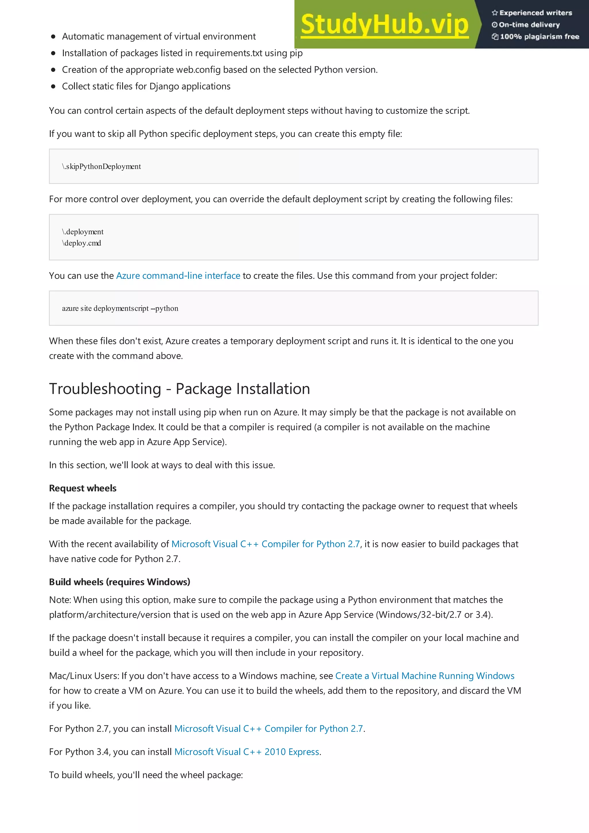 .skipPythonDeployment
.deployment
deploy.cmd
azure site deploymentscript --python
Troubleshooting - Package Installation
Request wheels
Request wheels
Build wheels (requires Windows)
Build wheels (requires Windows)
Automatic management of virtual environment
Installation of packages listed in requirements.txt using pip
Creation of the appropriate web.config based on the selected Python version.
Collect static files for Django applications
You can control certain aspects of the default deployment steps without having to customize the script.
If you want to skip all Python specific deployment steps, you can create this empty file:
For more control over deployment, you can override the default deployment script by creating the following files:
You can use the Azure command-line interface to create the files. Use this command from your project folder:
When these files don't exist, Azure creates a temporary deployment script and runs it. It is identical to the one you
create with the command above.
Some packages may not install using pip when run on Azure. It may simply be that the package is not available on
the Python Package Index. It could be that a compiler is required (a compiler is not available on the machine
running the web app in Azure App Service).
In this section, we'll look at ways to deal with this issue.
If the package installation requires a compiler, you should try contacting the package owner to request that wheels
be made available for the package.
With the recent availability of Microsoft Visual C++ Compiler for Python 2.7, it is now easier to build packages that
have native code for Python 2.7.
Note: When using this option, make sure to compile the package using a Python environment that matches the
platform/architecture/version that is used on the web app in Azure App Service (Windows/32-bit/2.7 or 3.4).
If the package doesn't install because it requires a compiler, you can install the compiler on your local machine and
build a wheel for the package, which you will then include in your repository.
Mac/Linux Users: If you don't have access to a Windows machine, see Create a Virtual Machine Running Windows
for how to create a VM on Azure. You can use it to build the wheels, add them to the repository, and discard the VM
if you like.
For Python 2.7, you can install Microsoft Visual C++ Compiler for Python 2.7.
For Python 3.4, you can install Microsoft Visual C++ 2010 Express.
To build wheels, you'll need the wheel package:
 