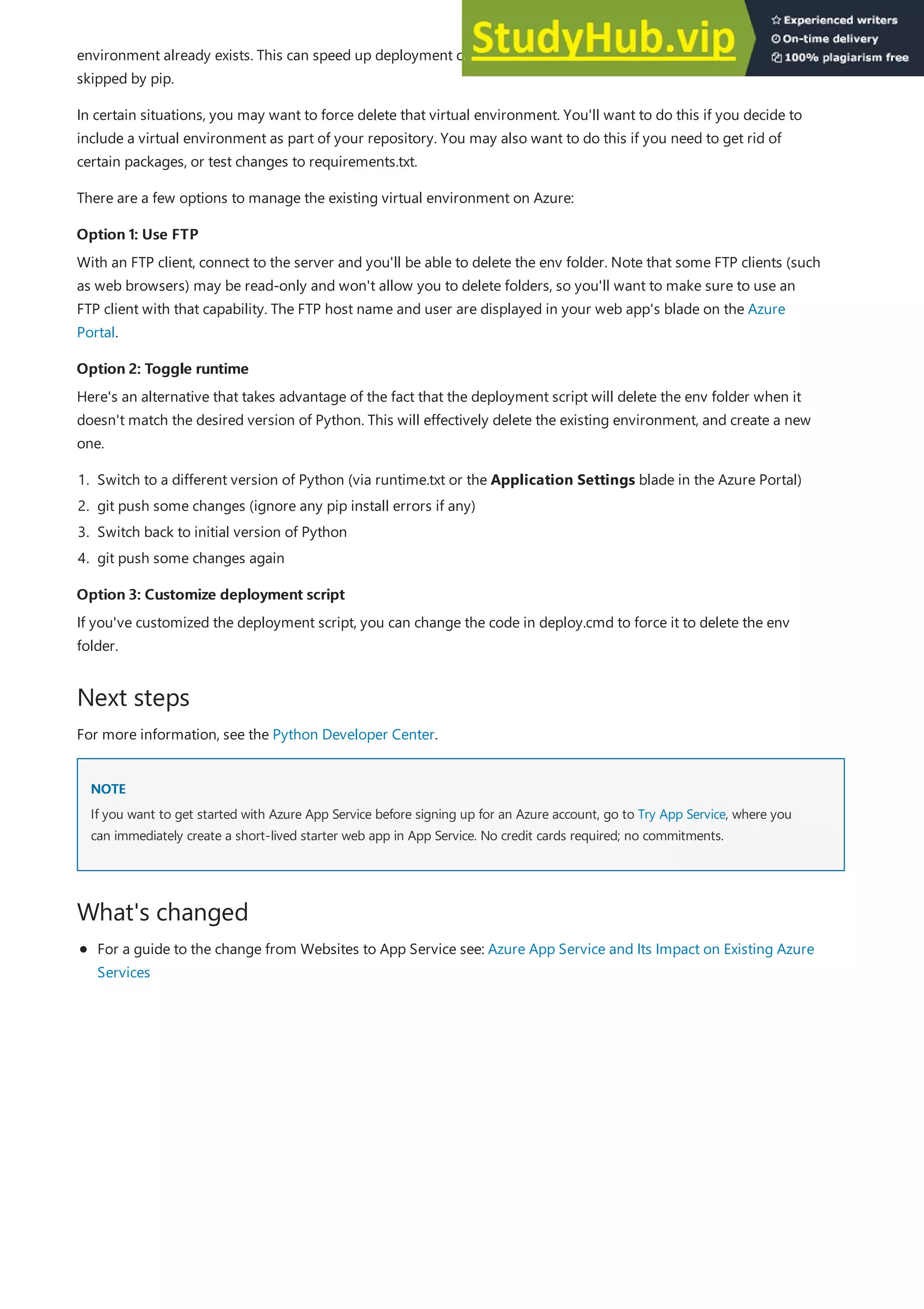Option 1: Use FTP
Option 1: Use FTP
Option 2: Toggle runtime
Option 2: Toggle runtime
Option 3: Customize deployment script
Option 3: Customize deployment script
Next steps
NOTE
NOTE
What's changed
environment already exists. This can speed up deployment considerably. Packages that are already installed will be
skipped by pip.
In certain situations, you may want to force delete that virtual environment. You'll want to do this if you decide to
include a virtual environment as part of your repository. You may also want to do this if you need to get rid of
certain packages, or test changes to requirements.txt.
There are a few options to manage the existing virtual environment on Azure:
With an FTP client, connect to the server and you'll be able to delete the env folder. Note that some FTP clients (such
as web browsers) may be read-only and won't allow you to delete folders, so you'll want to make sure to use an
FTP client with that capability. The FTP host name and user are displayed in your web app's blade on the Azure
Portal.
Here's an alternative that takes advantage of the fact that the deployment script will delete the env folder when it
doesn't match the desired version of Python. This will effectively delete the existing environment, and create a new
one.
1. Switch to a different version of Python (via runtime.txt or the Application Settings blade in the Azure Portal)
2. git push some changes (ignore any pip install errors if any)
3. Switch back to initial version of Python
4. git push some changes again
If you've customized the deployment script, you can change the code in deploy.cmd to force it to delete the env
folder.
For more information, see the Python Developer Center.
If you want to get started with Azure App Service before signing up for an Azure account, go to Try App Service, where you
can immediately create a short-lived starter web app in App Service. No credit cards required; no commitments.
For a guide to the change from Websites to App Service see: Azure App Service and Its Impact on Existing Azure
Services
 