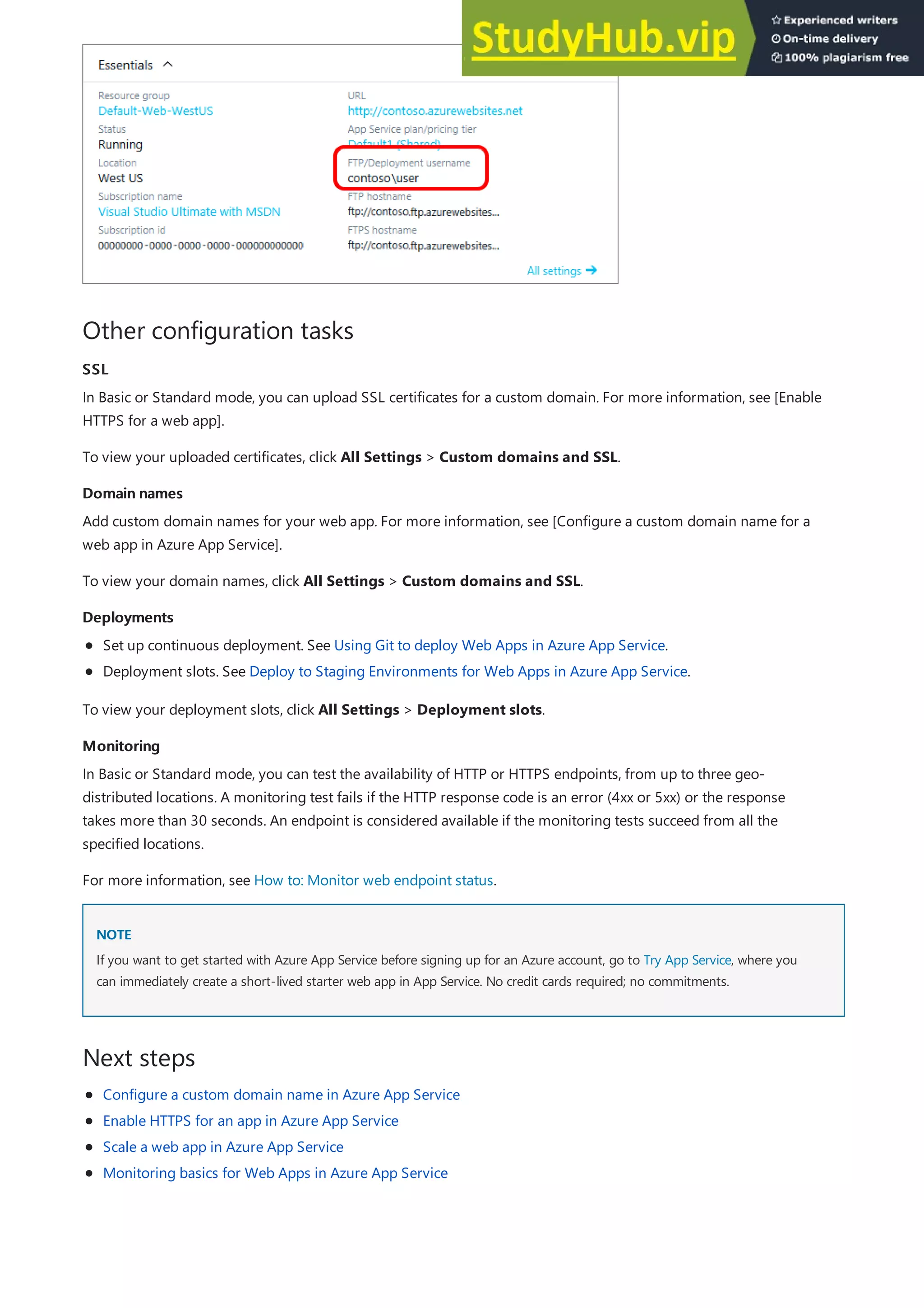 Other configuration tasks
SSL
SSL
Domain names
Domain names
Deployments
Deployments
Monitoring
Monitoring
NOTE
NOTE
Next steps
In Basic or Standard mode, you can upload SSL certificates for a custom domain. For more information, see [Enable
HTTPS for a web app].
To view your uploaded certificates, click All Settings > Custom domains and SSL.
Add custom domain names for your web app. For more information, see [Configure a custom domain name for a
web app in Azure App Service].
To view your domain names, click All Settings > Custom domains and SSL.
Set up continuous deployment. See Using Git to deploy Web Apps in Azure App Service.
Deployment slots. See Deploy to Staging Environments for Web Apps in Azure App Service.
To view your deployment slots, click All Settings > Deployment slots.
In Basic or Standard mode, you can test the availability of HTTP or HTTPS endpoints, from up to three geo-
distributed locations. A monitoring test fails if the HTTP response code is an error (4xx or 5xx) or the response
takes more than 30 seconds. An endpoint is considered available if the monitoring tests succeed from all the
specified locations.
For more information, see How to: Monitor web endpoint status.
If you want to get started with Azure App Service before signing up for an Azure account, go to Try App Service, where you
can immediately create a short-lived starter web app in App Service. No credit cards required; no commitments.
Configure a custom domain name in Azure App Service
Enable HTTPS for an app in Azure App Service
Scale a web app in Azure App Service
Monitoring basics for Web Apps in Azure App Service
 