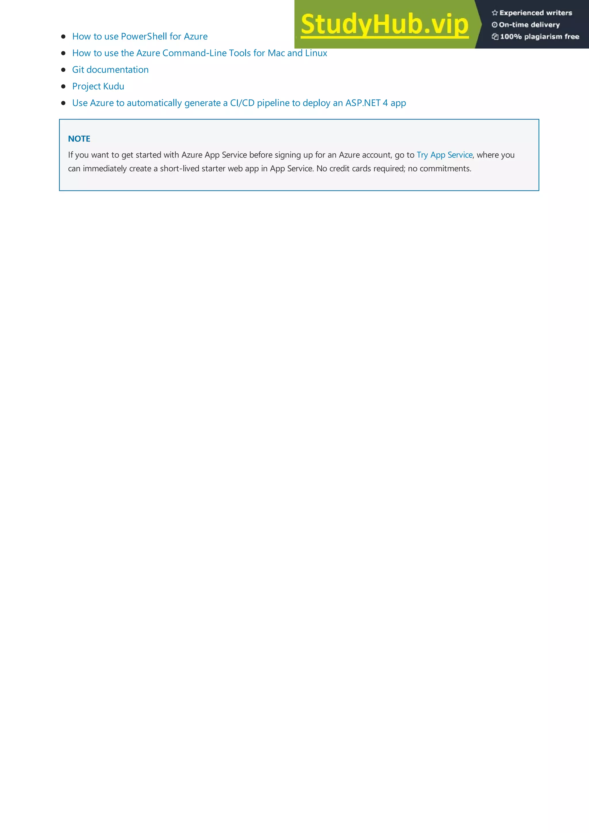 NOTE
NOTE
How to use PowerShell for Azure
How to use the Azure Command-Line Tools for Mac and Linux
Git documentation
Project Kudu
Use Azure to automatically generate a CI/CD pipeline to deploy an ASP.NET 4 app
If you want to get started with Azure App Service before signing up for an Azure account, go to Try App Service, where you
can immediately create a short-lived starter web app in App Service. No credit cards required; no commitments.
 