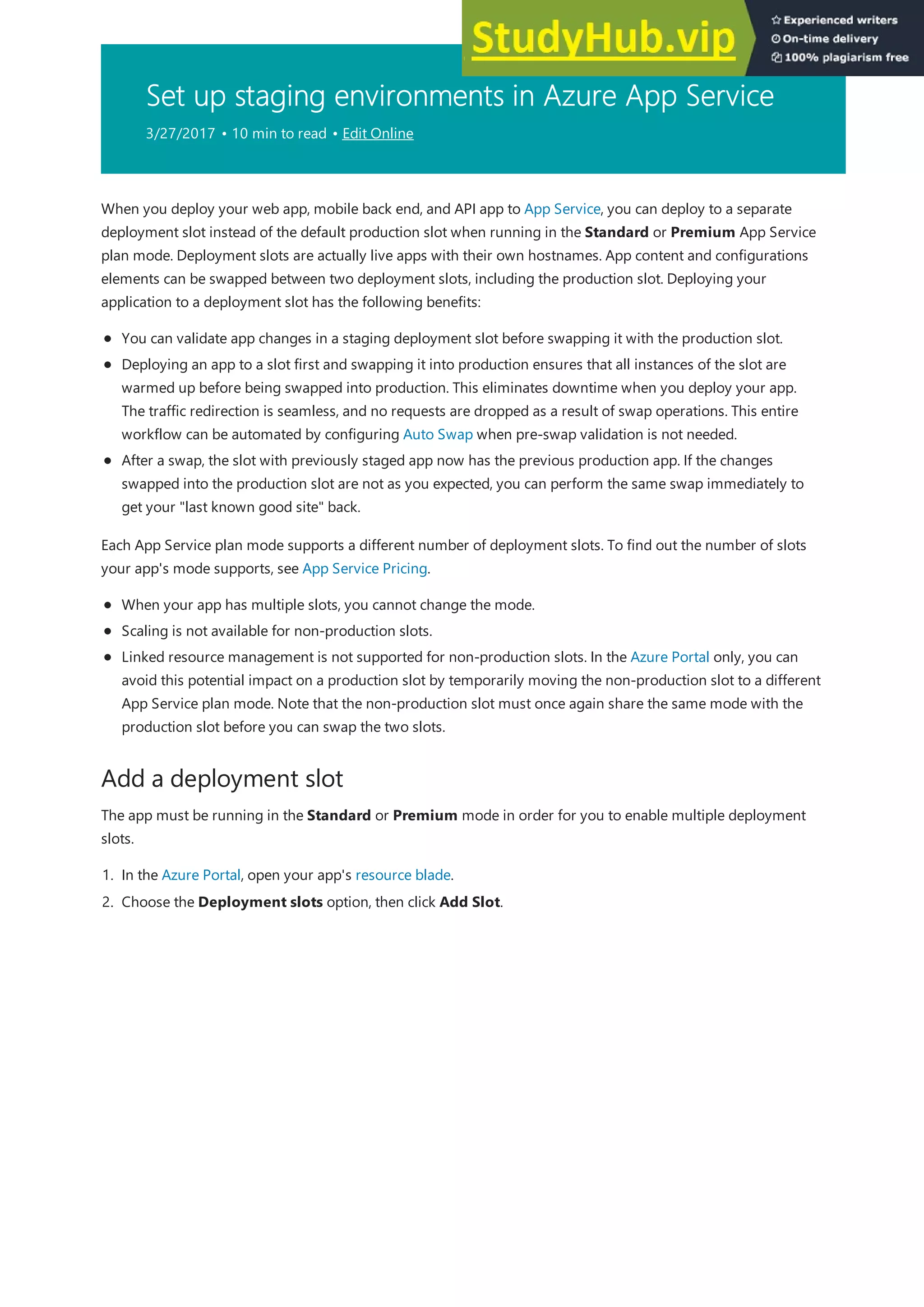 Set up staging environments in Azure App Service
3/27/2017 • 10 min to read • Edit Online
Add a deployment slot
When you deploy your web app, mobile back end, and API app to App Service, you can deploy to a separate
deployment slot instead of the default production slot when running in the Standard or Premium App Service
plan mode. Deployment slots are actually live apps with their own hostnames. App content and configurations
elements can be swapped between two deployment slots, including the production slot. Deploying your
application to a deployment slot has the following benefits:
You can validate app changes in a staging deployment slot before swapping it with the production slot.
Deploying an app to a slot first and swapping it into production ensures that all instances of the slot are
warmed up before being swapped into production. This eliminates downtime when you deploy your app.
The traffic redirection is seamless, and no requests are dropped as a result of swap operations. This entire
workflow can be automated by configuring Auto Swap when pre-swap validation is not needed.
After a swap, the slot with previously staged app now has the previous production app. If the changes
swapped into the production slot are not as you expected, you can perform the same swap immediately to
get your "last known good site" back.
Each App Service plan mode supports a different number of deployment slots. To find out the number of slots
your app's mode supports, see App Service Pricing.
When your app has multiple slots, you cannot change the mode.
Scaling is not available for non-production slots.
Linked resource management is not supported for non-production slots. In the Azure Portal only, you can
avoid this potential impact on a production slot by temporarily moving the non-production slot to a different
App Service plan mode. Note that the non-production slot must once again share the same mode with the
production slot before you can swap the two slots.
The app must be running in the Standard or Premium mode in order for you to enable multiple deployment
slots.
1. In the Azure Portal, open your app's resource blade.
2. Choose the Deployment slots option, then click Add Slot.
 