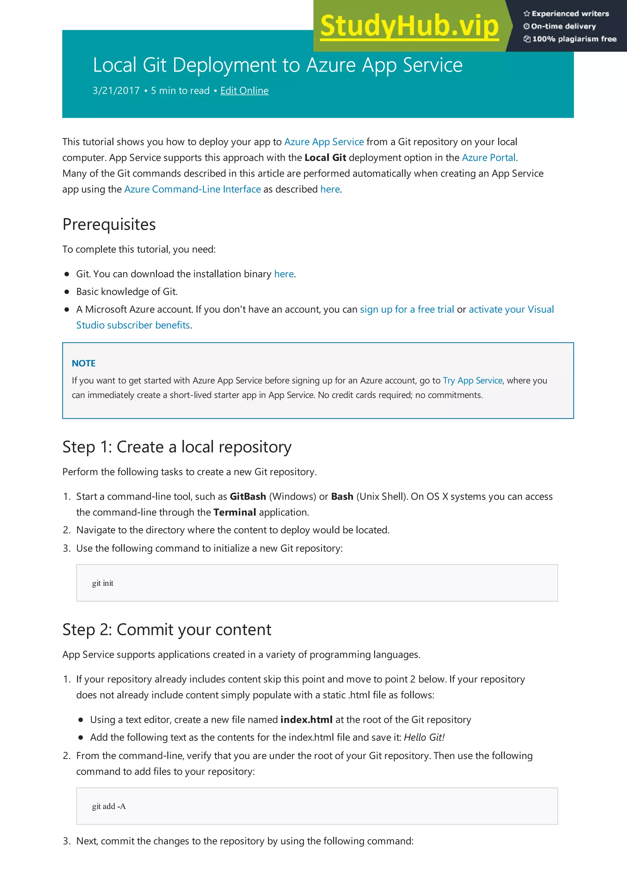 Local Git Deployment to Azure App Service
3/21/2017 • 5 min to read • Edit Online
Prerequisites
NOTE
NOTE
Step 1: Create a local repository
Step 2: Commit your content
This tutorial shows you how to deploy your app to Azure App Service from a Git repository on your local
computer. App Service supports this approach with the Local Git deployment option in the Azure Portal.
Many of the Git commands described in this article are performed automatically when creating an App Service
app using the Azure Command-Line Interface as described here.
To complete this tutorial, you need:
Git. You can download the installation binary here.
Basic knowledge of Git.
A Microsoft Azure account. If you don't have an account, you can sign up for a free trial or activate your Visual
Studio subscriber benefits.
If you want to get started with Azure App Service before signing up for an Azure account, go to Try App Service, where you
can immediately create a short-lived starter app in App Service. No credit cards required; no commitments.
Perform the following tasks to create a new Git repository.
1. Start a command-line tool, such as GitBash (Windows) or Bash (Unix Shell). On OS X systems you can access
the command-line through the Terminal application.
2. Navigate to the directory where the content to deploy would be located.
git init
3. Use the following command to initialize a new Git repository:
App Service supports applications created in a variety of programming languages.
git add -A
1. If your repository already includes content skip this point and move to point 2 below. If your repository
does not already include content simply populate with a static .html file as follows:
Using a text editor, create a new file named index.html at the root of the Git repository
Add the following text as the contents for the index.html file and save it: Hello Git!
2. From the command-line, verify that you are under the root of your Git repository. Then use the following
command to add files to your repository:
3. Next, commit the changes to the repository by using the following command:
 