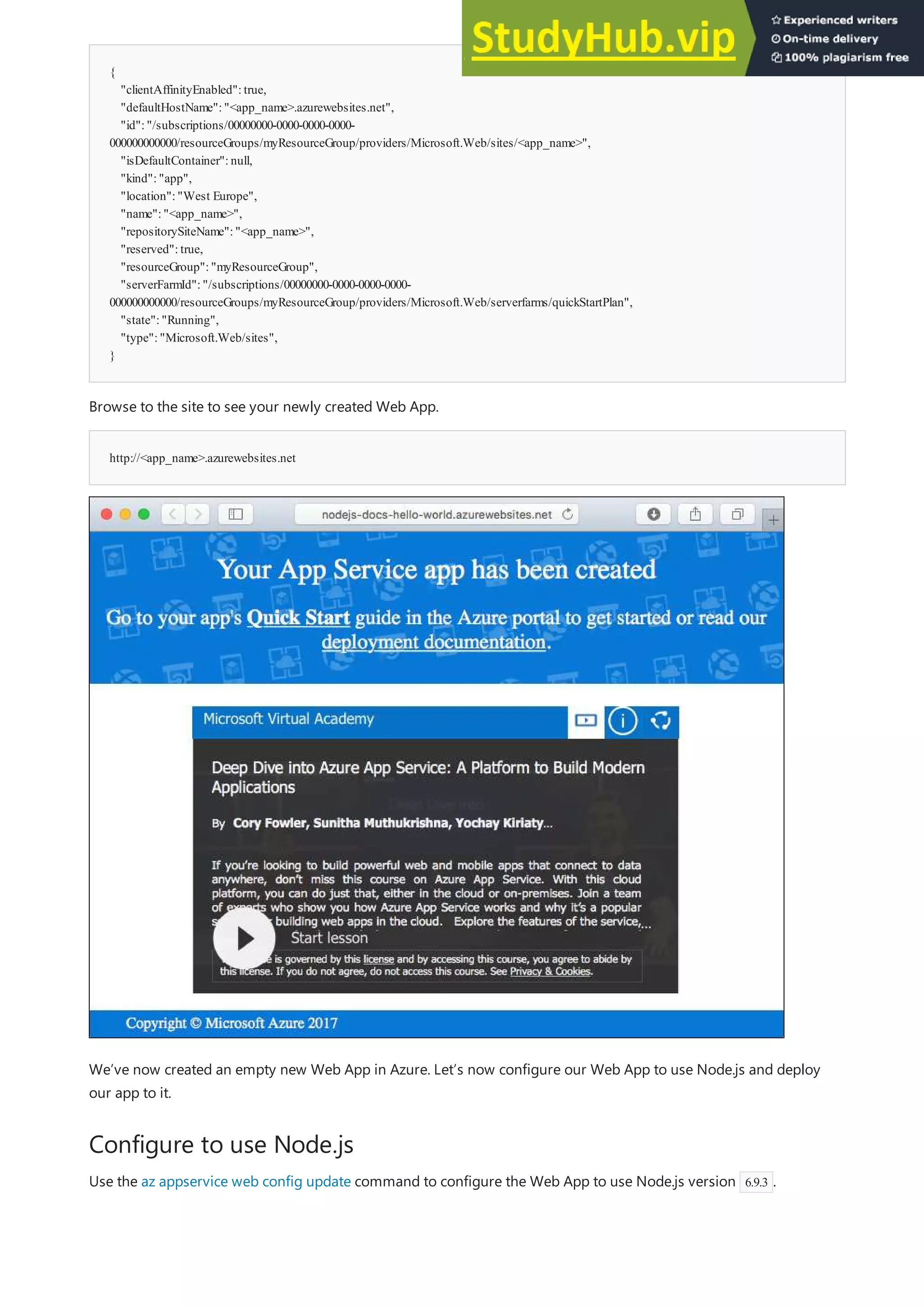 {
"clientAffinityEnabled":true,
"defaultHostName":"<app_name>.azurewebsites.net",
"id":"/subscriptions/00000000-0000-0000-0000-
000000000000/resourceGroups/myResourceGroup/providers/Microsoft.Web/sites/<app_name>",
"isDefaultContainer":null,
"kind":"app",
"location":"West Europe",
"name":"<app_name>",
"repositorySiteName":"<app_name>",
"reserved":true,
"resourceGroup":"myResourceGroup",
"serverFarmId":"/subscriptions/00000000-0000-0000-0000-
000000000000/resourceGroups/myResourceGroup/providers/Microsoft.Web/serverfarms/quickStartPlan",
"state":"Running",
"type":"Microsoft.Web/sites",
}
http://<app_name>.azurewebsites.net
Configure to use Node.js
Browse to the site to see your newly created Web App.
We’ve now created an empty new Web App in Azure. Let’s now configure our Web App to use Node.js and deploy
our app to it.
Use the az appservice web config update command to configure the Web App to use Node.js version 6.9.3 .
 