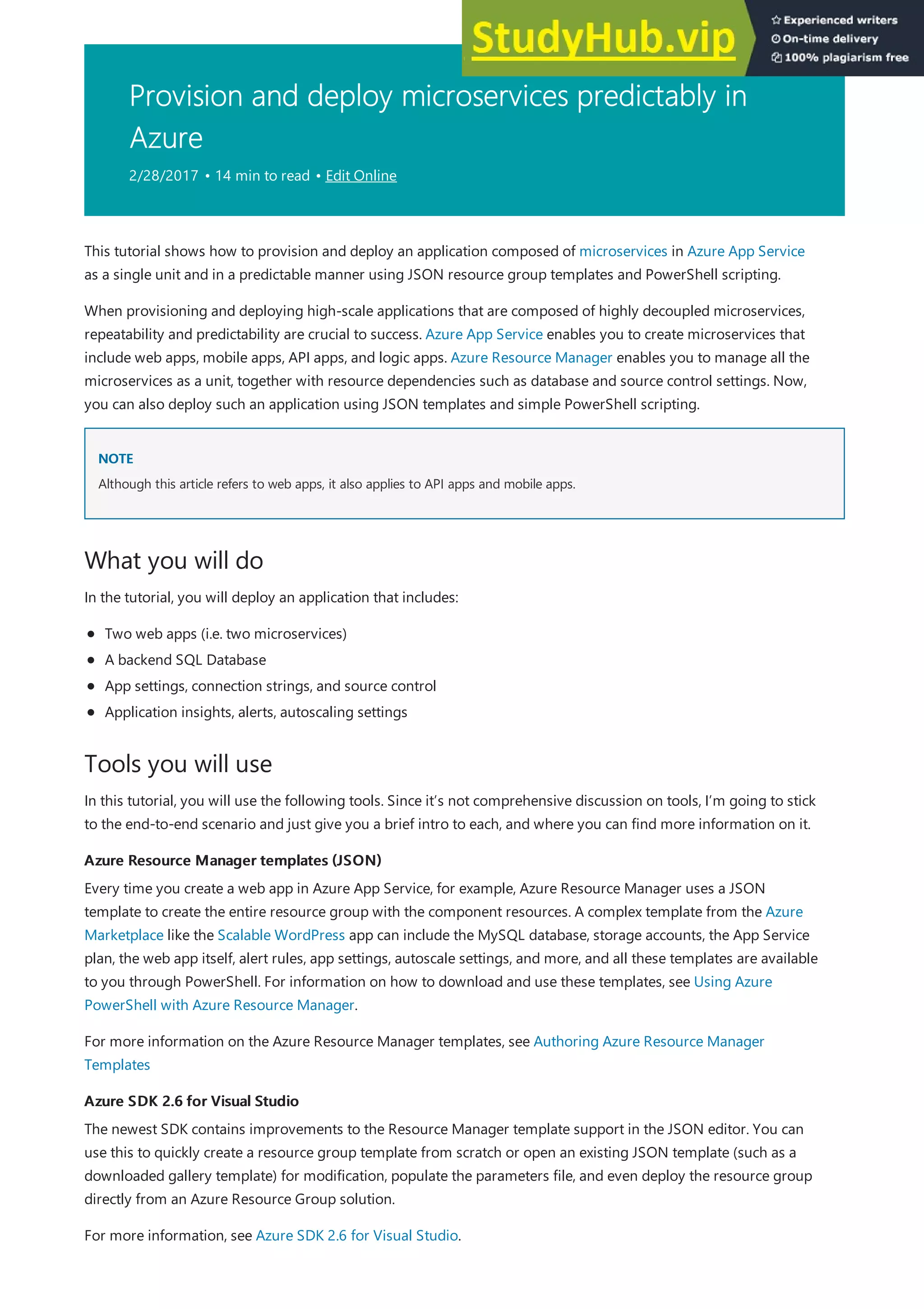 Provision and deploy microservices predictably in
Azure
2/28/2017 • 14 min to read • Edit Online
NOTE
NOTE
What you will do
Tools you will use
Azure Resource Manager templates (JSON)
Azure Resource Manager templates (JSON)
Azure SDK 2.6 for Visual Studio
Azure SDK 2.6 for Visual Studio
This tutorial shows how to provision and deploy an application composed of microservices in Azure App Service
as a single unit and in a predictable manner using JSON resource group templates and PowerShell scripting.
When provisioning and deploying high-scale applications that are composed of highly decoupled microservices,
repeatability and predictability are crucial to success. Azure App Service enables you to create microservices that
include web apps, mobile apps, API apps, and logic apps. Azure Resource Manager enables you to manage all the
microservices as a unit, together with resource dependencies such as database and source control settings. Now,
you can also deploy such an application using JSON templates and simple PowerShell scripting.
Although this article refers to web apps, it also applies to API apps and mobile apps.
In the tutorial, you will deploy an application that includes:
Two web apps (i.e. two microservices)
A backend SQL Database
App settings, connection strings, and source control
Application insights, alerts, autoscaling settings
In this tutorial, you will use the following tools. Since it’s not comprehensive discussion on tools, I’m going to stick
to the end-to-end scenario and just give you a brief intro to each, and where you can find more information on it.
Every time you create a web app in Azure App Service, for example, Azure Resource Manager uses a JSON
template to create the entire resource group with the component resources. A complex template from the Azure
Marketplace like the Scalable WordPress app can include the MySQL database, storage accounts, the App Service
plan, the web app itself, alert rules, app settings, autoscale settings, and more, and all these templates are available
to you through PowerShell. For information on how to download and use these templates, see Using Azure
PowerShell with Azure Resource Manager.
For more information on the Azure Resource Manager templates, see Authoring Azure Resource Manager
Templates
The newest SDK contains improvements to the Resource Manager template support in the JSON editor. You can
use this to quickly create a resource group template from scratch or open an existing JSON template (such as a
downloaded gallery template) for modification, populate the parameters file, and even deploy the resource group
directly from an Azure Resource Group solution.
For more information, see Azure SDK 2.6 for Visual Studio.
 