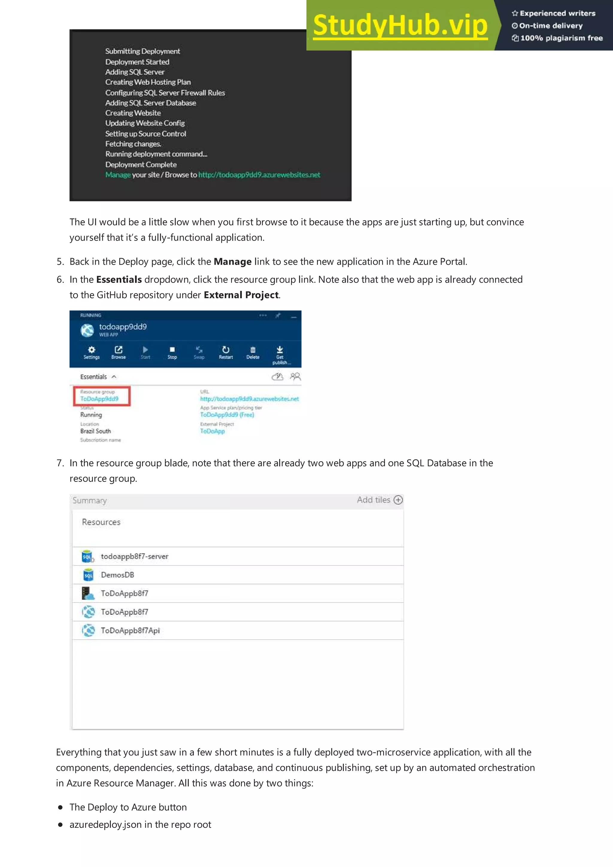 5. Back in the Deploy page, click the Manage link to see the new application in the Azure Portal.
The UI would be a little slow when you first browse to it because the apps are just starting up, but convince
yourself that it’s a fully-functional application.
6. In the Essentials dropdown, click the resource group link. Note also that the web app is already connected
to the GitHub repository under External Project.
7. In the resource group blade, note that there are already two web apps and one SQL Database in the
resource group.
Everything that you just saw in a few short minutes is a fully deployed two-microservice application, with all the
components, dependencies, settings, database, and continuous publishing, set up by an automated orchestration
in Azure Resource Manager. All this was done by two things:
The Deploy to Azure button
azuredeploy.json in the repo root
 