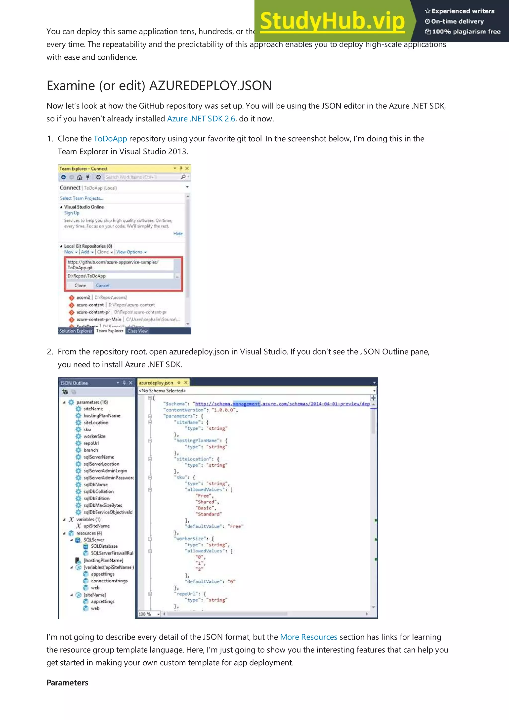Examine (or edit) AZUREDEPLOY.JSON
Parameters
Parameters
You can deploy this same application tens, hundreds, or thousands of times and have the exact same configuration
every time. The repeatability and the predictability of this approach enables you to deploy high-scale applications
with ease and confidence.
Now let’s look at how the GitHub repository was set up. You will be using the JSON editor in the Azure .NET SDK,
so if you haven’t already installed Azure .NET SDK 2.6, do it now.
1. Clone the ToDoApp repository using your favorite git tool. In the screenshot below, I’m doing this in the
Team Explorer in Visual Studio 2013.
2. From the repository root, open azuredeploy.json in Visual Studio. If you don’t see the JSON Outline pane,
you need to install Azure .NET SDK.
I’m not going to describe every detail of the JSON format, but the More Resources section has links for learning
the resource group template language. Here, I’m just going to show you the interesting features that can help you
get started in making your own custom template for app deployment.
 