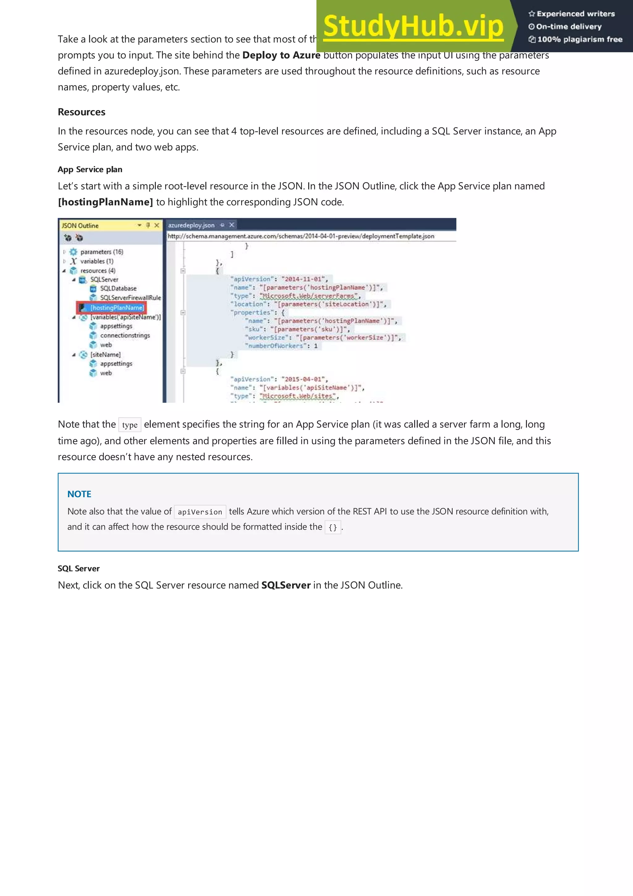 Resources
Resources
App Service plan
App Service plan
NOTE
NOTE
SQL Server
SQL Server
Take a look at the parameters section to see that most of these parameters are what the Deploy to Azure button
prompts you to input. The site behind the Deploy to Azure button populates the input UI using the parameters
defined in azuredeploy.json. These parameters are used throughout the resource definitions, such as resource
names, property values, etc.
In the resources node, you can see that 4 top-level resources are defined, including a SQL Server instance, an App
Service plan, and two web apps.
Let’s start with a simple root-level resource in the JSON. In the JSON Outline, click the App Service plan named
[hostingPlanName] to highlight the corresponding JSON code.
Note that the type element specifies the string for an App Service plan (it was called a server farm a long, long
time ago), and other elements and properties are filled in using the parameters defined in the JSON file, and this
resource doesn’t have any nested resources.
Note also that the value of apiVersion tells Azure which version of the REST API to use the JSON resource definition with,
and it can affect how the resource should be formatted inside the {} .
Next, click on the SQL Server resource named SQLServer in the JSON Outline.
 