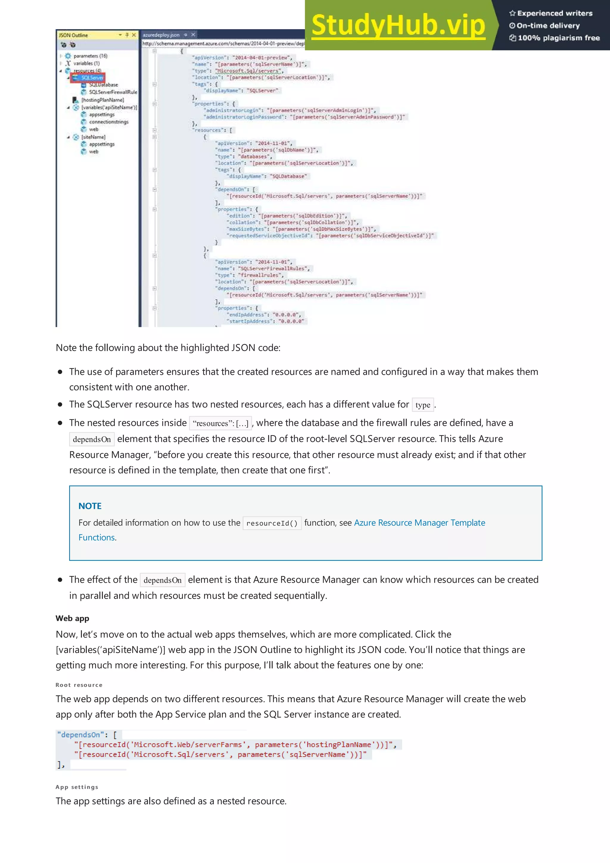 Web app
Web app
Root resource
Root resource
App settings
App settings
Note the following about the highlighted JSON code:
The use of parameters ensures that the created resources are named and configured in a way that makes them
consistent with one another.
The SQLServer resource has two nested resources, each has a different value for type .
NOTE
NOTE
The effect of the dependsOn element is that Azure Resource Manager can know which resources can be created
in parallel and which resources must be created sequentially.
The nested resources inside “resources”:[…] , where the database and the firewall rules are defined, have a
dependsOn element that specifies the resource ID of the root-level SQLServer resource. This tells Azure
Resource Manager, “before you create this resource, that other resource must already exist; and if that other
resource is defined in the template, then create that one first”.
For detailed information on how to use the resourceId() function, see Azure Resource Manager Template
Functions.
Now, let’s move on to the actual web apps themselves, which are more complicated. Click the
[variables(‘apiSiteName’)] web app in the JSON Outline to highlight its JSON code. You’ll notice that things are
getting much more interesting. For this purpose, I’ll talk about the features one by one:
The web app depends on two different resources. This means that Azure Resource Manager will create the web
app only after both the App Service plan and the SQL Server instance are created.
The app settings are also defined as a nested resource.
 