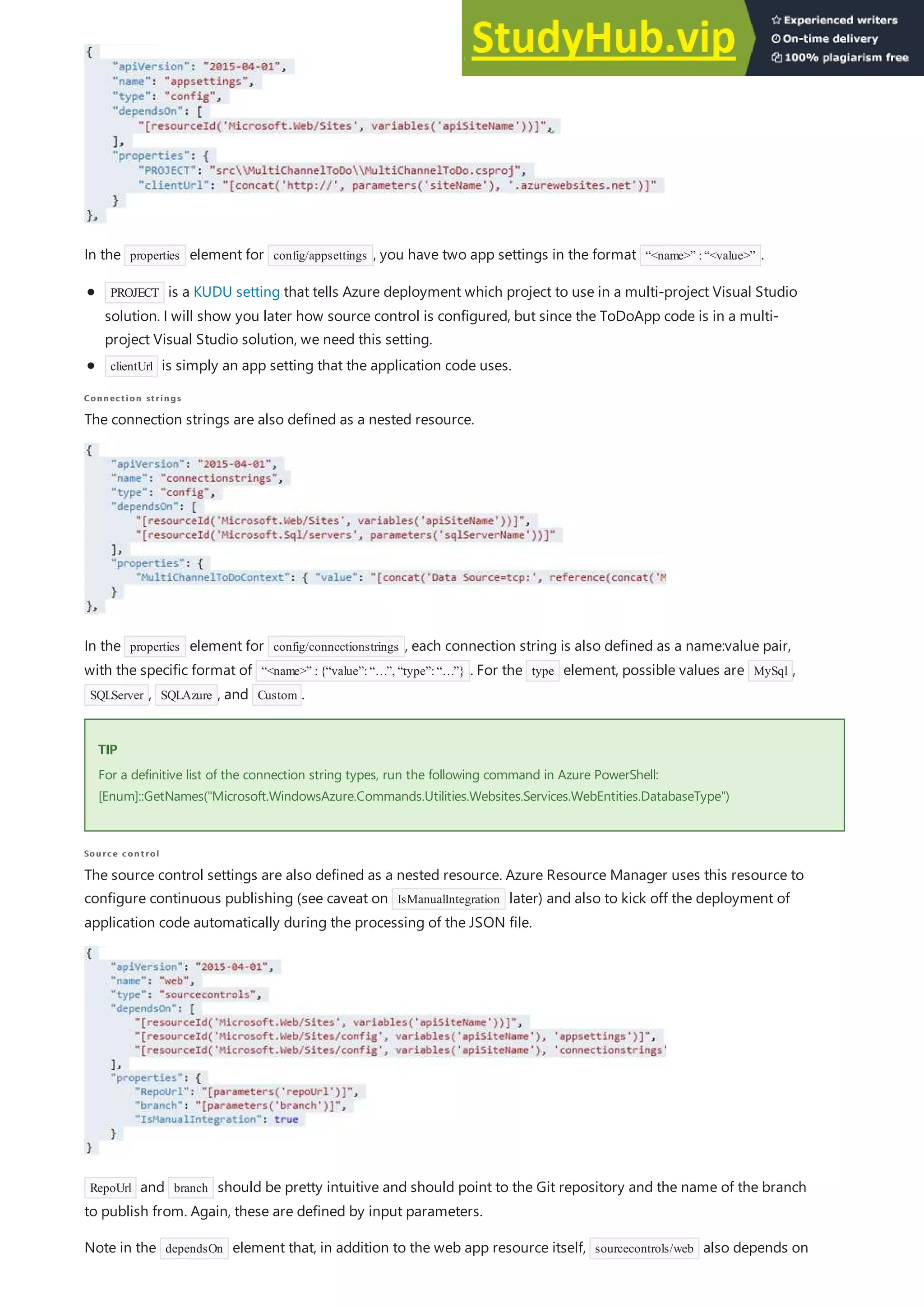 Connection strings
Connection strings
TIP
TIP
Source control
Source control
In the properties element for config/appsettings , you have two app settings in the format “<name>” :“<value>” .
PROJECT is a KUDU setting that tells Azure deployment which project to use in a multi-project Visual Studio
solution. I will show you later how source control is configured, but since the ToDoApp code is in a multi-
project Visual Studio solution, we need this setting.
clientUrl is simply an app setting that the application code uses.
The connection strings are also defined as a nested resource.
In the properties element for config/connectionstrings , each connection string is also defined as a name:value pair,
with the specific format of “<name>” :{“value”:“…”, “type”:“…”} . For the type element, possible values are MySql ,
SQLServer , SQLAzure , and Custom .
For a definitive list of the connection string types, run the following command in Azure PowerShell:
[Enum]::GetNames("Microsoft.WindowsAzure.Commands.Utilities.Websites.Services.WebEntities.DatabaseType")
The source control settings are also defined as a nested resource. Azure Resource Manager uses this resource to
configure continuous publishing (see caveat on IsManualIntegration later) and also to kick off the deployment of
application code automatically during the processing of the JSON file.
RepoUrl and branch should be pretty intuitive and should point to the Git repository and the name of the branch
to publish from. Again, these are defined by input parameters.
Note in the dependsOn element that, in addition to the web app resource itself, sourcecontrols/web also depends on
 
