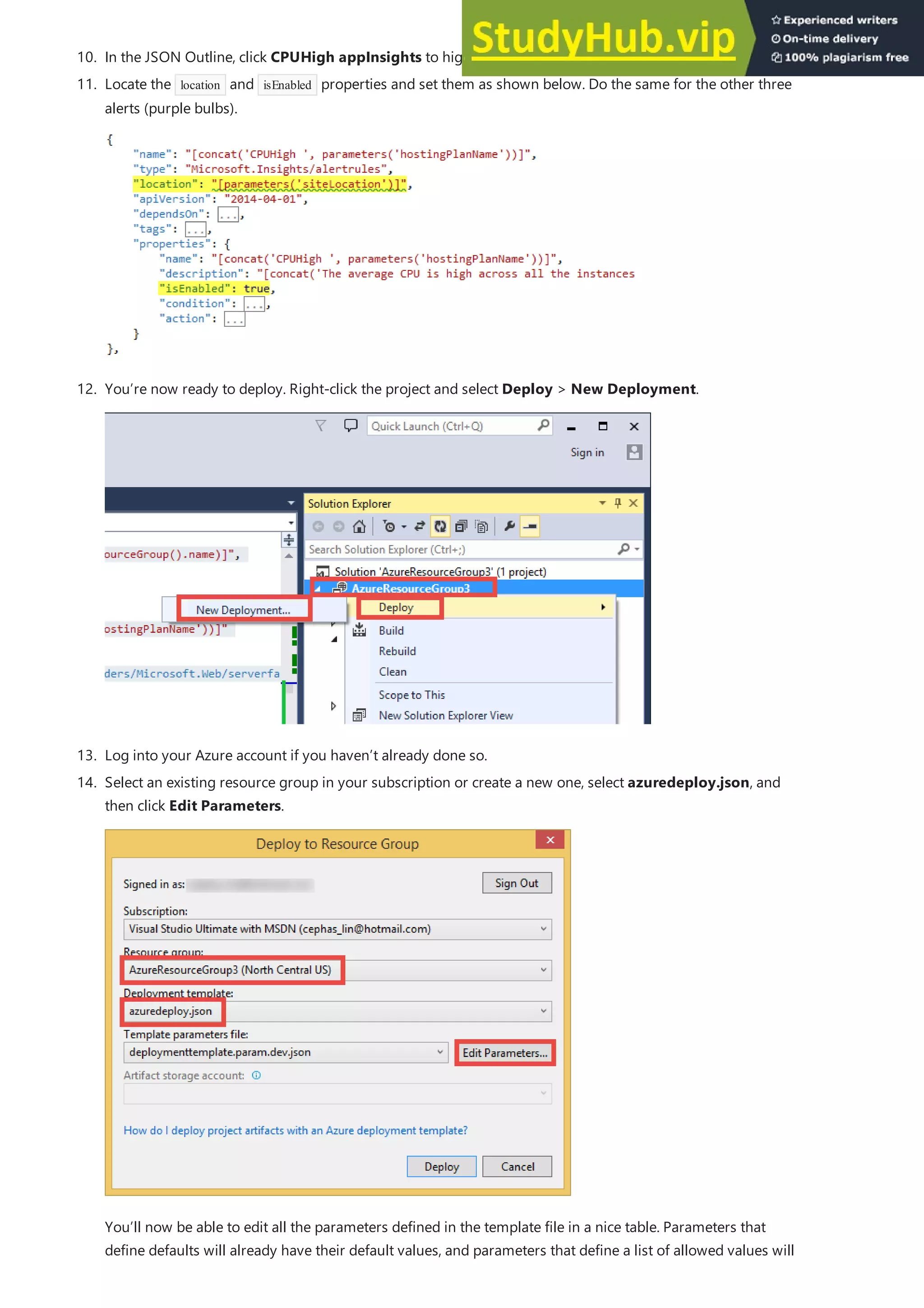 10. In the JSON Outline, click CPUHigh appInsights to highlight its JSON code. This is an alert.
13. Log into your Azure account if you haven’t already done so.
11. Locate the location and isEnabled properties and set them as shown below. Do the same for the other three
alerts (purple bulbs).
12. You’re now ready to deploy. Right-click the project and select Deploy > New Deployment.
14. Select an existing resource group in your subscription or create a new one, select azuredeploy.json, and
then click Edit Parameters.
You’ll now be able to edit all the parameters defined in the template file in a nice table. Parameters that
define defaults will already have their default values, and parameters that define a list of allowed values will
 