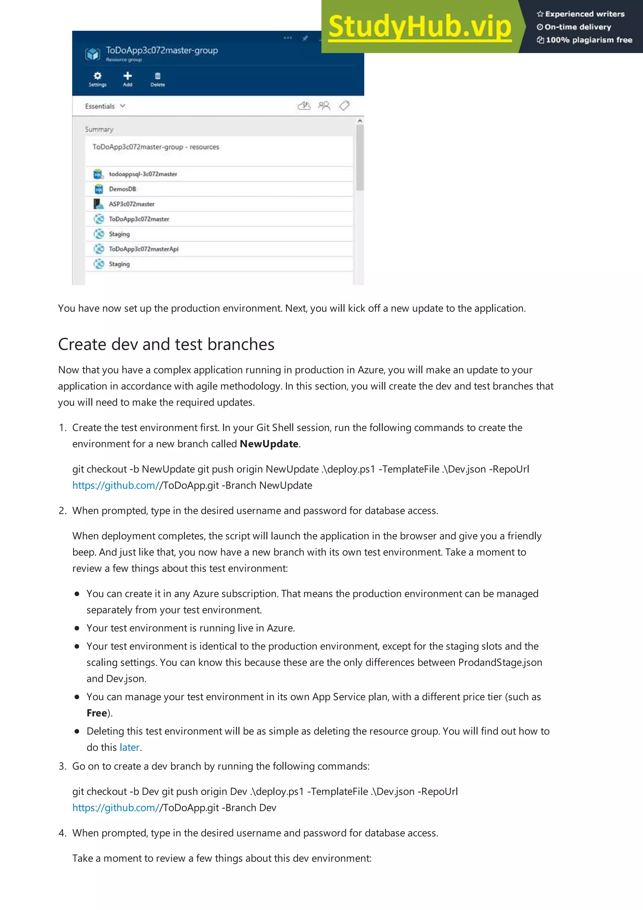 Create dev and test branches
You have now set up the production environment. Next, you will kick off a new update to the application.
Now that you have a complex application running in production in Azure, you will make an update to your
application in accordance with agile methodology. In this section, you will create the dev and test branches that
you will need to make the required updates.
1. Create the test environment first. In your Git Shell session, run the following commands to create the
environment for a new branch called NewUpdate.
git checkout -b NewUpdate git push origin NewUpdate .deploy.ps1 -TemplateFile .Dev.json -RepoUrl
https://github.com//ToDoApp.git -Branch NewUpdate
2. When prompted, type in the desired username and password for database access.
When deployment completes, the script will launch the application in the browser and give you a friendly
beep. And just like that, you now have a new branch with its own test environment. Take a moment to
review a few things about this test environment:
You can create it in any Azure subscription. That means the production environment can be managed
separately from your test environment.
Your test environment is running live in Azure.
Your test environment is identical to the production environment, except for the staging slots and the
scaling settings. You can know this because these are the only differences between ProdandStage.json
and Dev.json.
You can manage your test environment in its own App Service plan, with a different price tier (such as
Free).
Deleting this test environment will be as simple as deleting the resource group. You will find out how to
do this later.
3. Go on to create a dev branch by running the following commands:
git checkout -b Dev git push origin Dev .deploy.ps1 -TemplateFile .Dev.json -RepoUrl
https://github.com//ToDoApp.git -Branch Dev
4. When prompted, type in the desired username and password for database access.
Take a moment to review a few things about this dev environment:
 