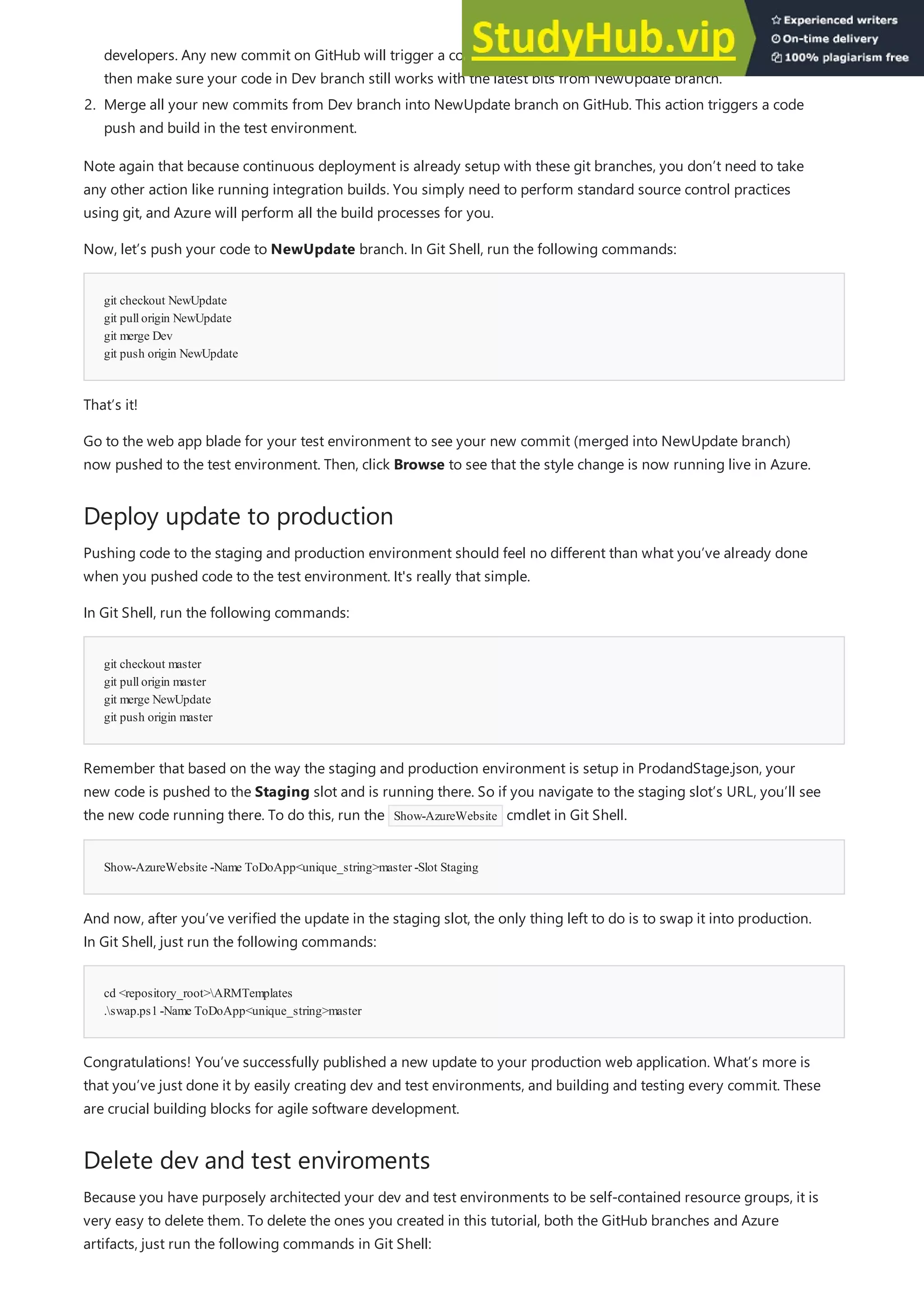 git checkout NewUpdate
git pullorigin NewUpdate
git merge Dev
git push origin NewUpdate
Deploy update to production
git checkout master
git pullorigin master
git merge NewUpdate
git push origin master
Show-AzureWebsite -Name ToDoApp<unique_string>master -Slot Staging
cd <repository_root>ARMTemplates
.swap.ps1-Name ToDoApp<unique_string>master
Delete dev and test enviroments
developers. Any new commit on GitHub will trigger a code push and build in the dev environment. You can
then make sure your code in Dev branch still works with the latest bits from NewUpdate branch.
2. Merge all your new commits from Dev branch into NewUpdate branch on GitHub. This action triggers a code
push and build in the test environment.
Note again that because continuous deployment is already setup with these git branches, you don’t need to take
any other action like running integration builds. You simply need to perform standard source control practices
using git, and Azure will perform all the build processes for you.
Now, let’s push your code to NewUpdate branch. In Git Shell, run the following commands:
That’s it!
Go to the web app blade for your test environment to see your new commit (merged into NewUpdate branch)
now pushed to the test environment. Then, click Browse to see that the style change is now running live in Azure.
Pushing code to the staging and production environment should feel no different than what you’ve already done
when you pushed code to the test environment. It's really that simple.
In Git Shell, run the following commands:
Remember that based on the way the staging and production environment is setup in ProdandStage.json, your
new code is pushed to the Staging slot and is running there. So if you navigate to the staging slot’s URL, you’ll see
the new code running there. To do this, run the Show-AzureWebsite cmdlet in Git Shell.
And now, after you’ve verified the update in the staging slot, the only thing left to do is to swap it into production.
In Git Shell, just run the following commands:
Congratulations! You’ve successfully published a new update to your production web application. What’s more is
that you’ve just done it by easily creating dev and test environments, and building and testing every commit. These
are crucial building blocks for agile software development.
Because you have purposely architected your dev and test environments to be self-contained resource groups, it is
very easy to delete them. To delete the ones you created in this tutorial, both the GitHub branches and Azure
artifacts, just run the following commands in Git Shell:
 
