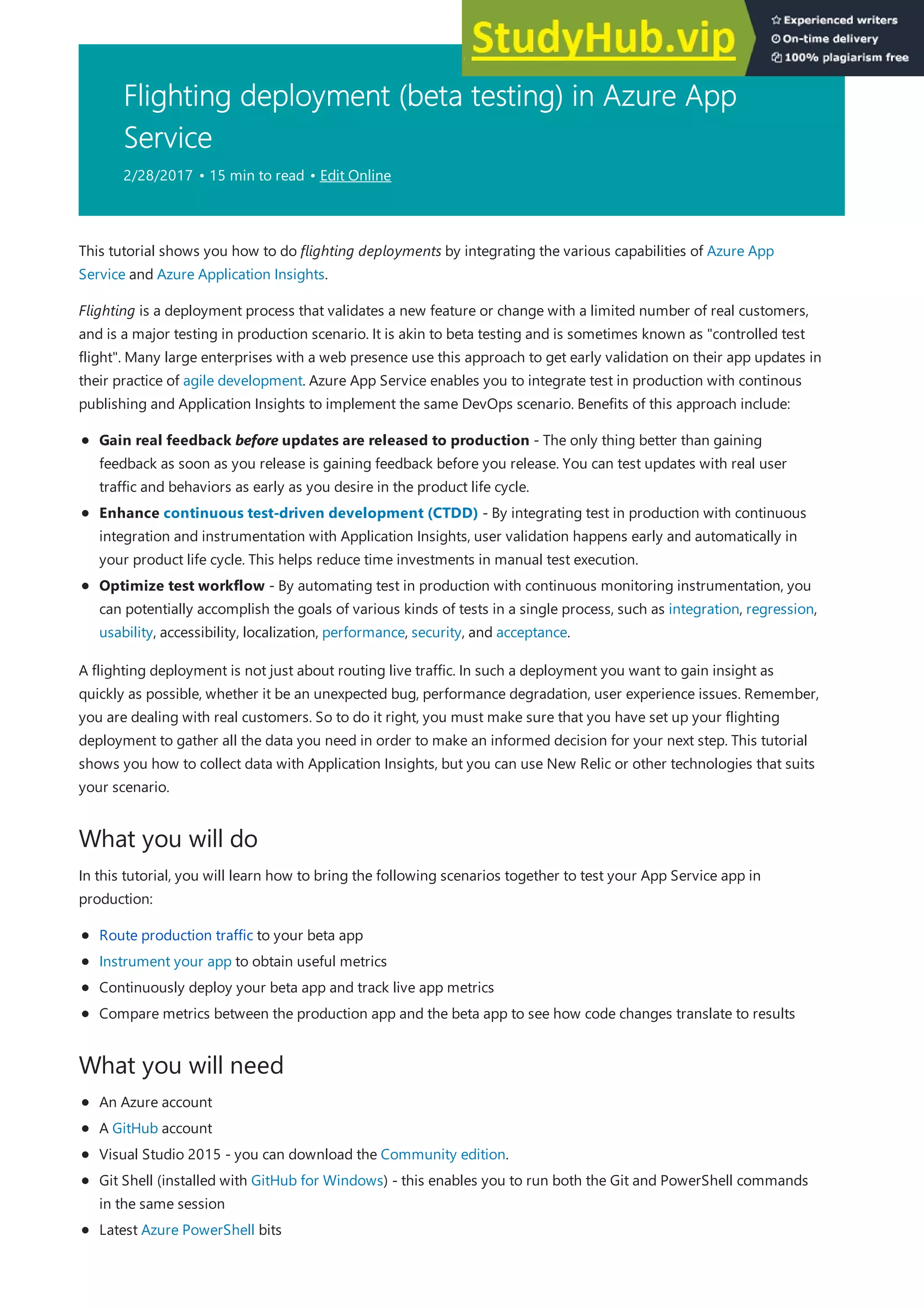 Flighting deployment (beta testing) in Azure App
Service
2/28/2017 • 15 min to read • Edit Online
What you will do
What you will need
This tutorial shows you how to do flighting deployments by integrating the various capabilities of Azure App
Service and Azure Application Insights.
Flighting is a deployment process that validates a new feature or change with a limited number of real customers,
and is a major testing in production scenario. It is akin to beta testing and is sometimes known as "controlled test
flight". Many large enterprises with a web presence use this approach to get early validation on their app updates in
their practice of agile development. Azure App Service enables you to integrate test in production with continous
publishing and Application Insights to implement the same DevOps scenario. Benefits of this approach include:
Gain real feedback before updates are released to production - The only thing better than gaining
feedback as soon as you release is gaining feedback before you release. You can test updates with real user
traffic and behaviors as early as you desire in the product life cycle.
Enhance continuous test-driven development (CTDD) - By integrating test in production with continuous
integration and instrumentation with Application Insights, user validation happens early and automatically in
your product life cycle. This helps reduce time investments in manual test execution.
Optimize test workflow - By automating test in production with continuous monitoring instrumentation, you
can potentially accomplish the goals of various kinds of tests in a single process, such as integration, regression,
usability, accessibility, localization, performance, security, and acceptance.
A flighting deployment is not just about routing live traffic. In such a deployment you want to gain insight as
quickly as possible, whether it be an unexpected bug, performance degradation, user experience issues. Remember,
you are dealing with real customers. So to do it right, you must make sure that you have set up your flighting
deployment to gather all the data you need in order to make an informed decision for your next step. This tutorial
shows you how to collect data with Application Insights, but you can use New Relic or other technologies that suits
your scenario.
In this tutorial, you will learn how to bring the following scenarios together to test your App Service app in
production:
Route production traffic to your beta app
Instrument your app to obtain useful metrics
Continuously deploy your beta app and track live app metrics
Compare metrics between the production app and the beta app to see how code changes translate to results
An Azure account
A GitHub account
Visual Studio 2015 - you can download the Community edition.
Git Shell (installed with GitHub for Windows) - this enables you to run both the Git and PowerShell commands
in the same session
Latest Azure PowerShell bits
 