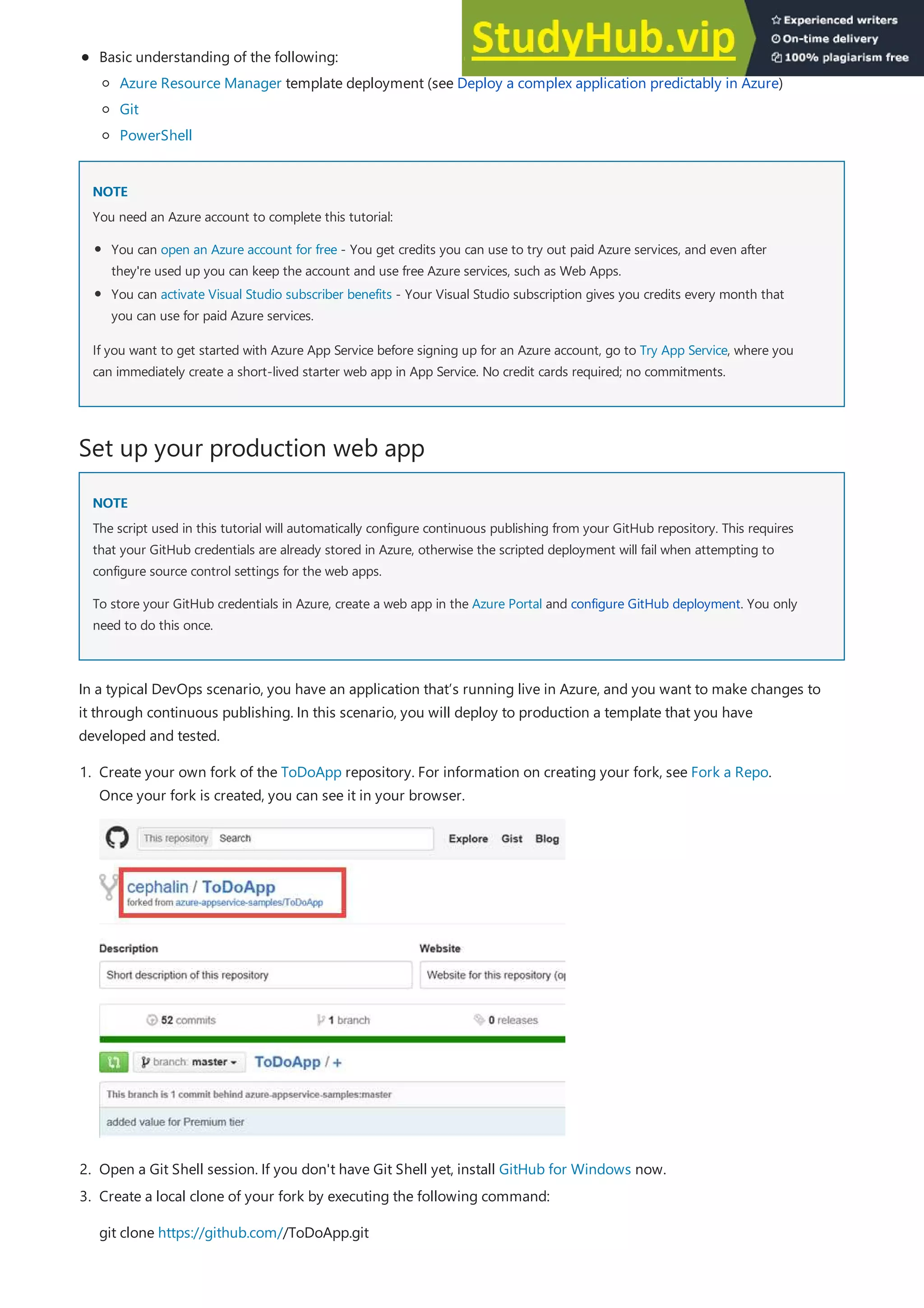 NOTE
NOTE
Set up your production web app
NOTE
NOTE
Basic understanding of the following:
Azure Resource Manager template deployment (see Deploy a complex application predictably in Azure)
Git
PowerShell
You need an Azure account to complete this tutorial:
You can open an Azure account for free - You get credits you can use to try out paid Azure services, and even after
they're used up you can keep the account and use free Azure services, such as Web Apps.
You can activate Visual Studio subscriber benefits - Your Visual Studio subscription gives you credits every month that
you can use for paid Azure services.
If you want to get started with Azure App Service before signing up for an Azure account, go to Try App Service, where you
can immediately create a short-lived starter web app in App Service. No credit cards required; no commitments.
The script used in this tutorial will automatically configure continuous publishing from your GitHub repository. This requires
that your GitHub credentials are already stored in Azure, otherwise the scripted deployment will fail when attempting to
configure source control settings for the web apps.
To store your GitHub credentials in Azure, create a web app in the Azure Portal and configure GitHub deployment. You only
need to do this once.
In a typical DevOps scenario, you have an application that’s running live in Azure, and you want to make changes to
it through continuous publishing. In this scenario, you will deploy to production a template that you have
developed and tested.
2. Open a Git Shell session. If you don't have Git Shell yet, install GitHub for Windows now.
1. Create your own fork of the ToDoApp repository. For information on creating your fork, see Fork a Repo.
Once your fork is created, you can see it in your browser.
3. Create a local clone of your fork by executing the following command:
git clone https://github.com//ToDoApp.git
 