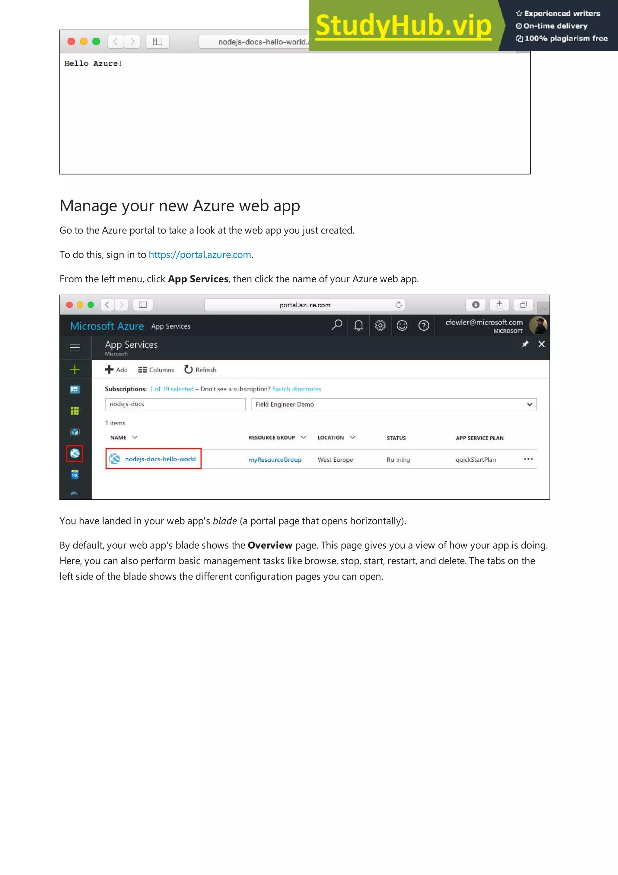 Manage your new Azure web app
Go to the Azure portal to take a look at the web app you just created.
To do this, sign in to https://portal.azure.com.
From the left menu, click App Services, then click the name of your Azure web app.
You have landed in your web app's blade (a portal page that opens horizontally).
By default, your web app's blade shows the Overview page. This page gives you a view of how your app is doing.
Here, you can also perform basic management tasks like browse, stop, start, restart, and delete. The tabs on the
left side of the blade shows the different configuration pages you can open.
 