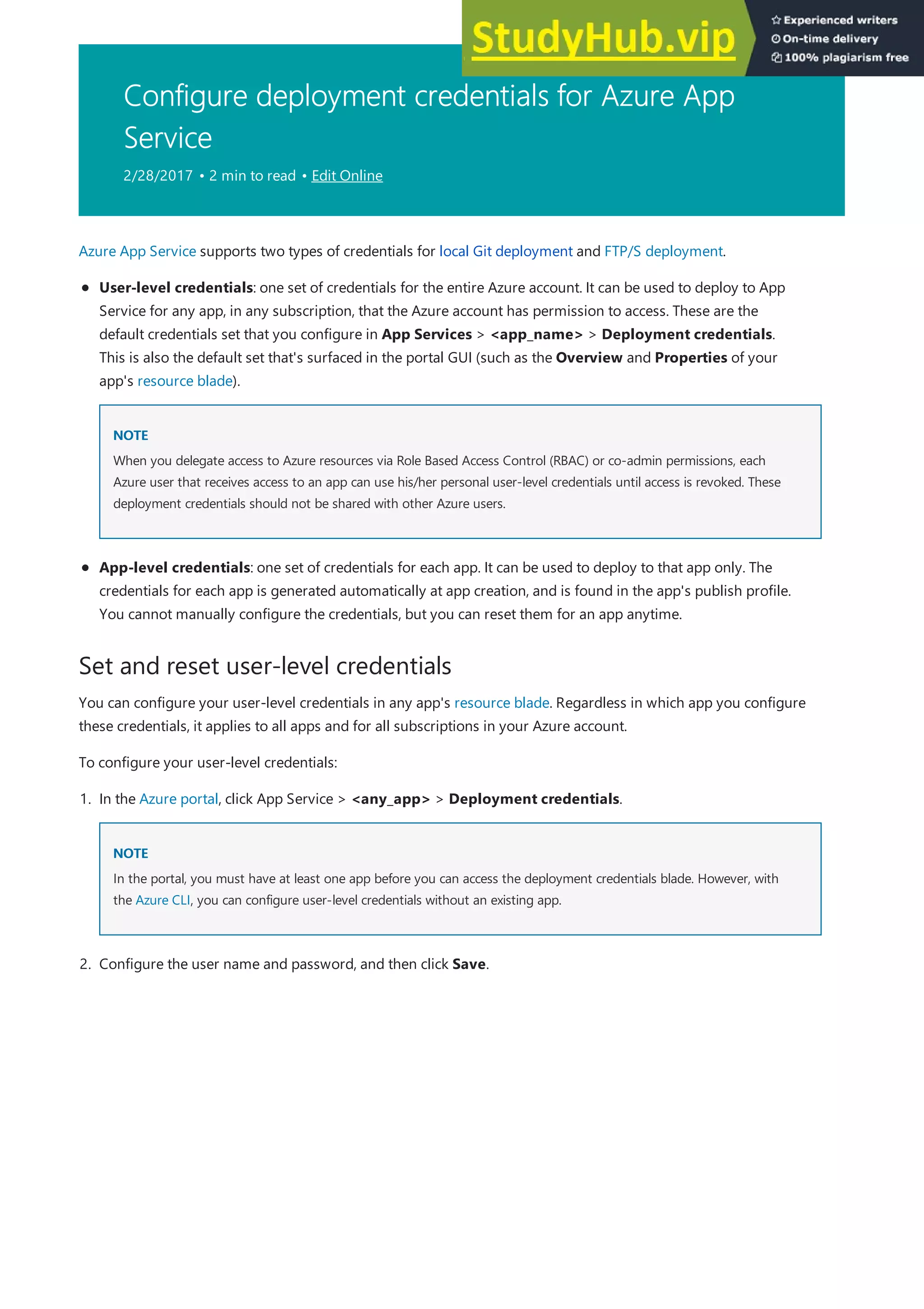 Configure deployment credentials for Azure App
Service
2/28/2017 • 2 min to read • Edit Online
Set and reset user-level credentials
Azure App Service supports two types of credentials for local Git deployment and FTP/S deployment.
NOTE
NOTE
User-level credentials: one set of credentials for the entire Azure account. It can be used to deploy to App
Service for any app, in any subscription, that the Azure account has permission to access. These are the
default credentials set that you configure in App Services > <app_name> > Deployment credentials.
This is also the default set that's surfaced in the portal GUI (such as the Overview and Properties of your
app's resource blade).
When you delegate access to Azure resources via Role Based Access Control (RBAC) or co-admin permissions, each
Azure user that receives access to an app can use his/her personal user-level credentials until access is revoked. These
deployment credentials should not be shared with other Azure users.
App-level credentials: one set of credentials for each app. It can be used to deploy to that app only. The
credentials for each app is generated automatically at app creation, and is found in the app's publish profile.
You cannot manually configure the credentials, but you can reset them for an app anytime.
You can configure your user-level credentials in any app's resource blade. Regardless in which app you configure
these credentials, it applies to all apps and for all subscriptions in your Azure account.
To configure your user-level credentials:
NOTE
NOTE
1. In the Azure portal, click App Service > <any_app> > Deployment credentials.
In the portal, you must have at least one app before you can access the deployment credentials blade. However, with
the Azure CLI, you can configure user-level credentials without an existing app.
2. Configure the user name and password, and then click Save.
 