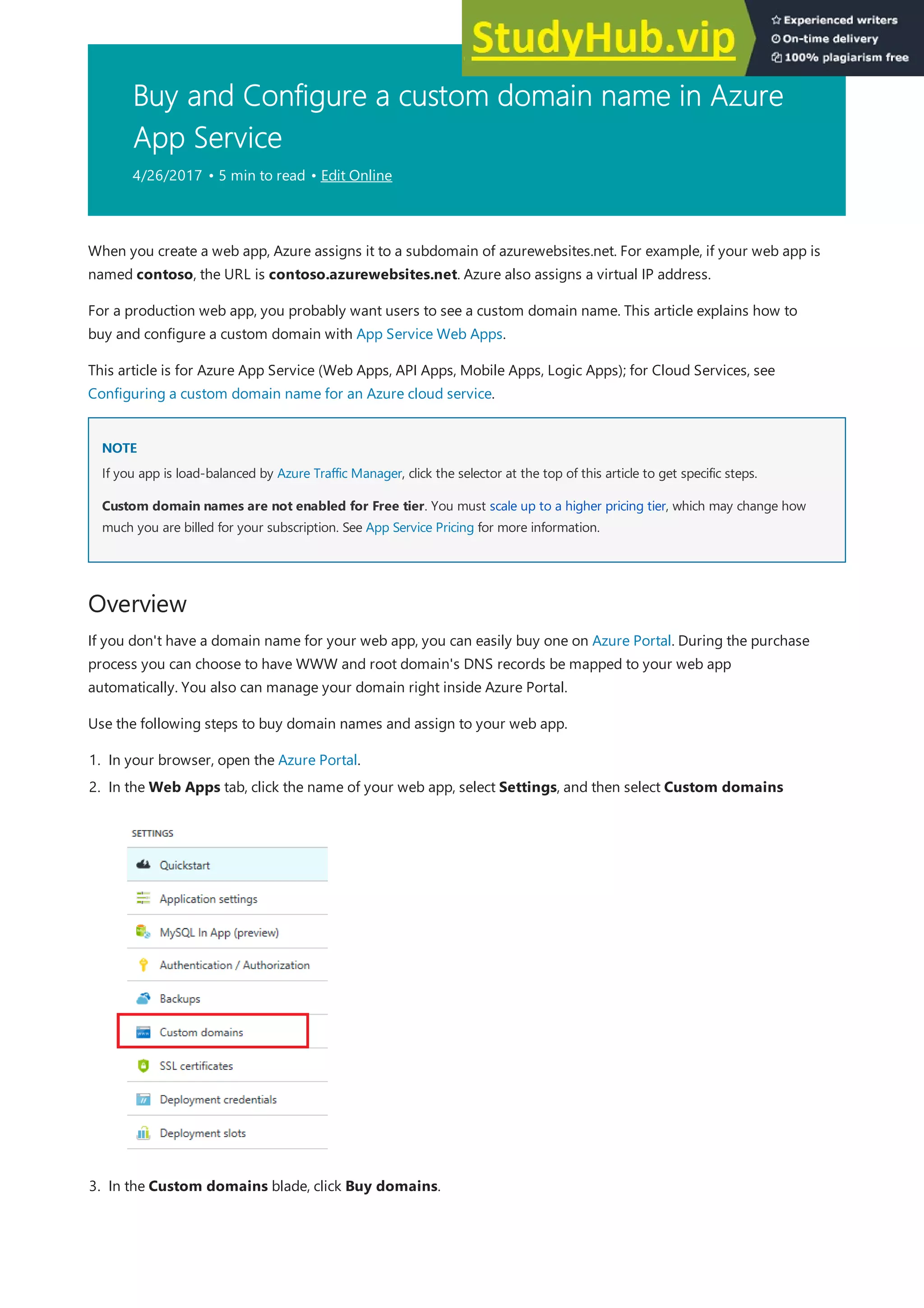 Buy and Configure a custom domain name in Azure
App Service
4/26/2017 • 5 min to read • Edit Online
NOTE
NOTE
Overview
When you create a web app, Azure assigns it to a subdomain of azurewebsites.net. For example, if your web app is
named contoso, the URL is contoso.azurewebsites.net. Azure also assigns a virtual IP address.
For a production web app, you probably want users to see a custom domain name. This article explains how to
buy and configure a custom domain with App Service Web Apps.
This article is for Azure App Service (Web Apps, API Apps, Mobile Apps, Logic Apps); for Cloud Services, see
Configuring a custom domain name for an Azure cloud service.
If you app is load-balanced by Azure Traffic Manager, click the selector at the top of this article to get specific steps.
Custom domain names are not enabled for Free tier. You must scale up to a higher pricing tier, which may change how
much you are billed for your subscription. See App Service Pricing for more information.
If you don't have a domain name for your web app, you can easily buy one on Azure Portal. During the purchase
process you can choose to have WWW and root domain's DNS records be mapped to your web app
automatically. You also can manage your domain right inside Azure Portal.
Use the following steps to buy domain names and assign to your web app.
1. In your browser, open the Azure Portal.
2. In the Web Apps tab, click the name of your web app, select Settings, and then select Custom domains
3. In the Custom domains blade, click Buy domains.
 