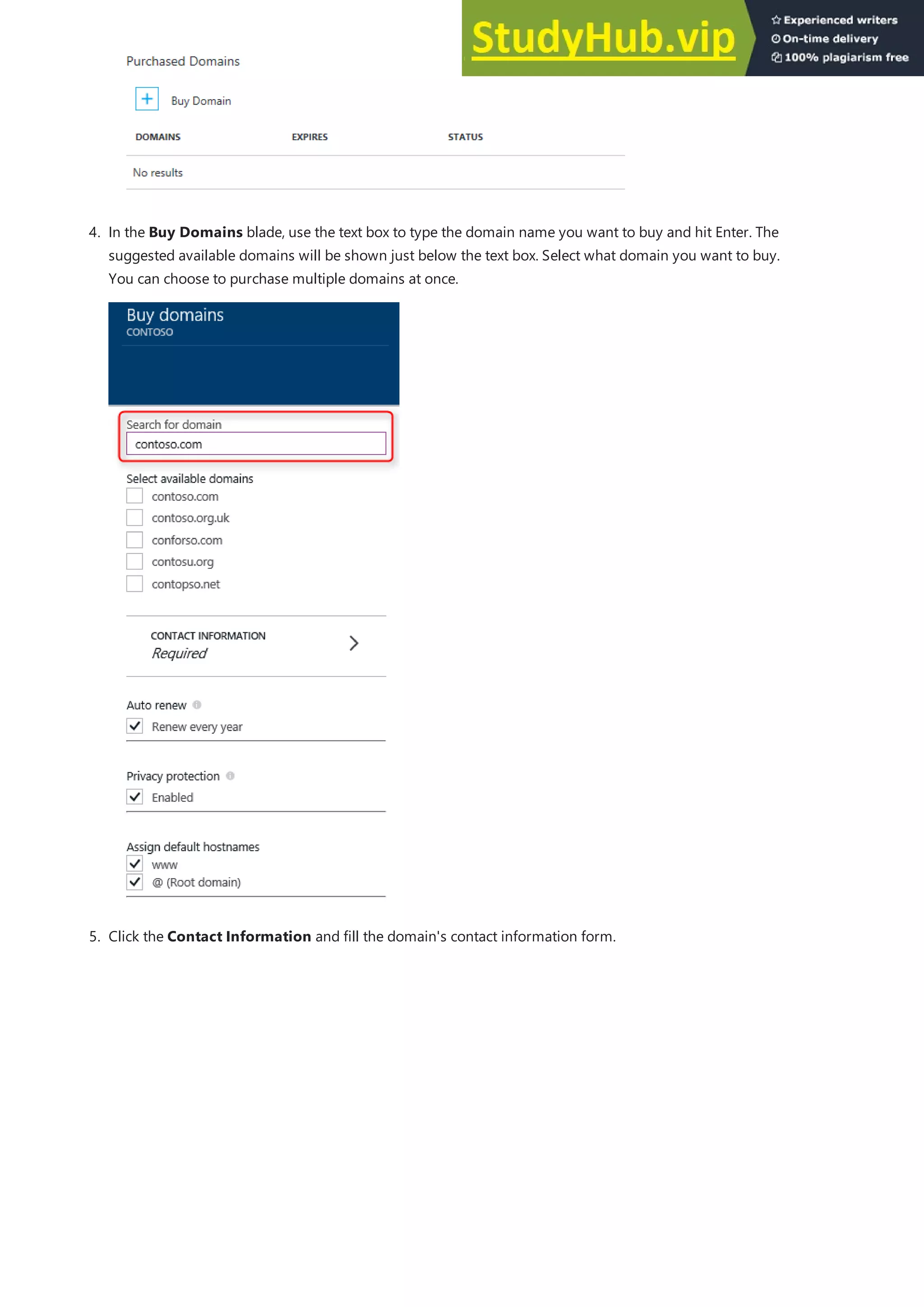 4. In the Buy Domains blade, use the text box to type the domain name you want to buy and hit Enter. The
suggested available domains will be shown just below the text box. Select what domain you want to buy.
You can choose to purchase multiple domains at once.
5. Click the Contact Information and fill the domain's contact information form.
 