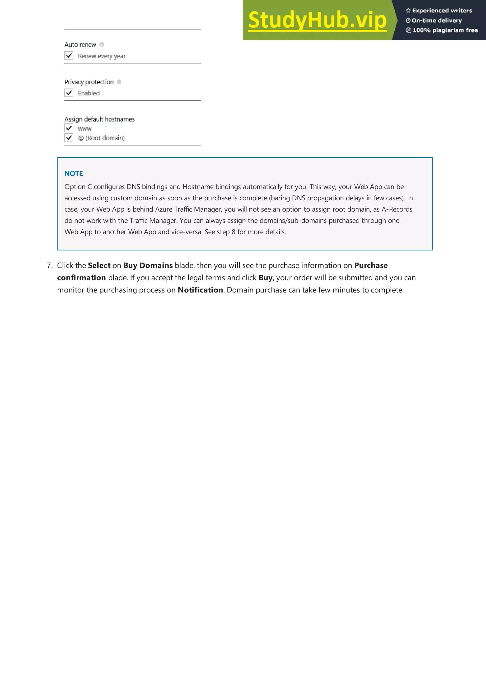 NOTE
NOTE
Option C configures DNS bindings and Hostname bindings automatically for you. This way, your Web App can be
accessed using custom domain as soon as the purchase is complete (baring DNS propagation delays in few cases). In
case, your Web App is behind Azure Traffic Manager, you will not see an option to assign root domain, as A-Records
do not work with the Traffic Manager. You can always assign the domains/sub-domains purchased through one
Web App to another Web App and vice-versa. See step 8 for more details.
7. Click the Select on Buy Domains blade, then you will see the purchase information on Purchase
confirmation blade. If you accept the legal terms and click Buy, your order will be submitted and you can
monitor the purchasing process on Notification. Domain purchase can take few minutes to complete.
 