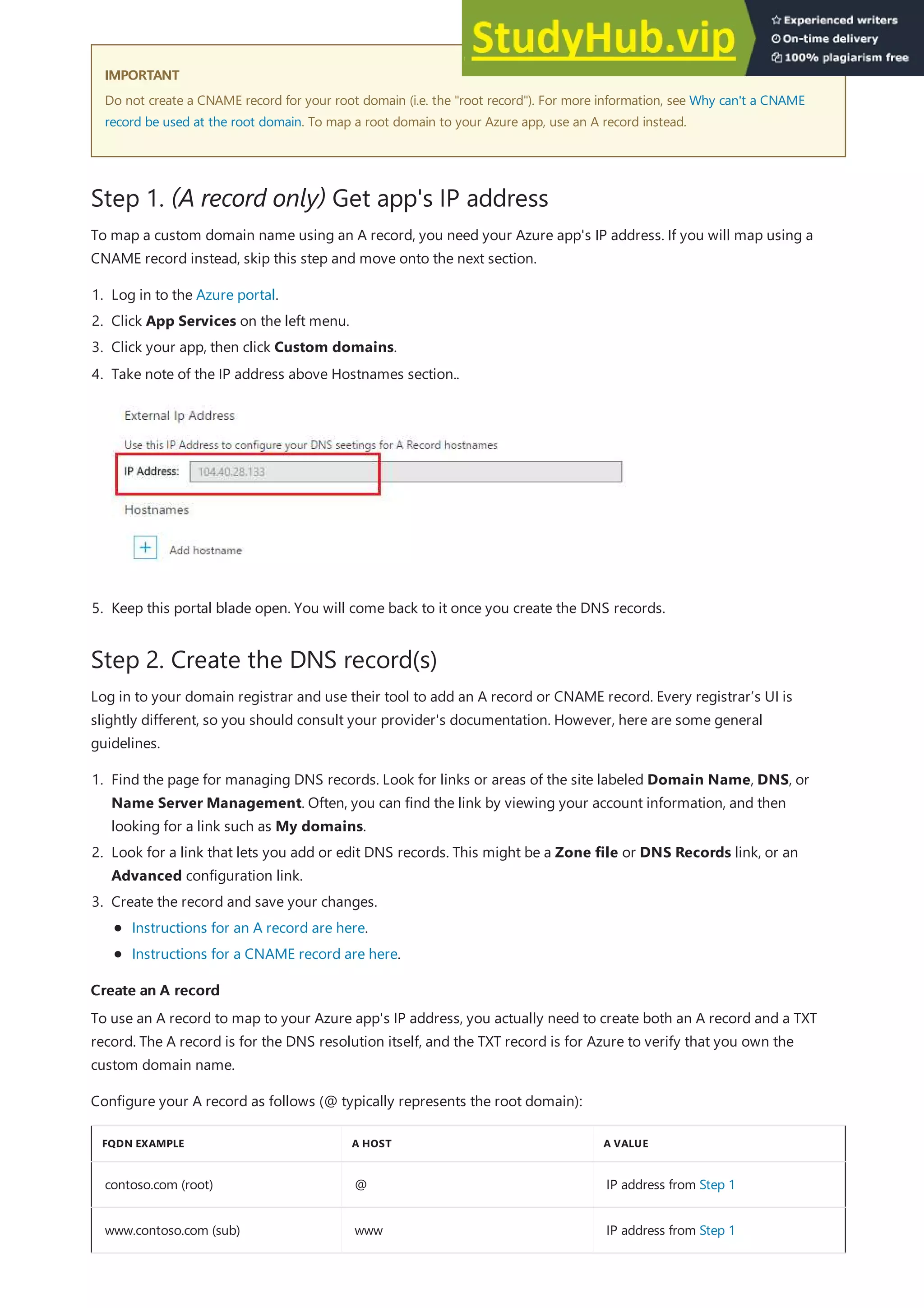 IMPORTANT
IMPORTANT
Step 1. (A record only) Get app's IP address
Step 2. Create the DNS record(s)
Create an A record
Create an A record
FQDN EXAMPLE A HOST A VALUE
contoso.com (root) @ IP address from Step 1
www.contoso.com (sub) www IP address from Step 1
Do not create a CNAME record for your root domain (i.e. the "root record"). For more information, see Why can't a CNAME
record be used at the root domain. To map a root domain to your Azure app, use an A record instead.
To map a custom domain name using an A record, you need your Azure app's IP address. If you will map using a
CNAME record instead, skip this step and move onto the next section.
1. Log in to the Azure portal.
2. Click App Services on the left menu.
3. Click your app, then click Custom domains.
5. Keep this portal blade open. You will come back to it once you create the DNS records.
4. Take note of the IP address above Hostnames section..
Log in to your domain registrar and use their tool to add an A record or CNAME record. Every registrar’s UI is
slightly different, so you should consult your provider's documentation. However, here are some general
guidelines.
1. Find the page for managing DNS records. Look for links or areas of the site labeled Domain Name, DNS, or
Name Server Management. Often, you can find the link by viewing your account information, and then
looking for a link such as My domains.
2. Look for a link that lets you add or edit DNS records. This might be a Zone file or DNS Records link, or an
Advanced configuration link.
3. Create the record and save your changes.
Instructions for an A record are here.
Instructions for a CNAME record are here.
To use an A record to map to your Azure app's IP address, you actually need to create both an A record and a TXT
record. The A record is for the DNS resolution itself, and the TXT record is for Azure to verify that you own the
custom domain name.
Configure your A record as follows (@ typically represents the root domain):
 