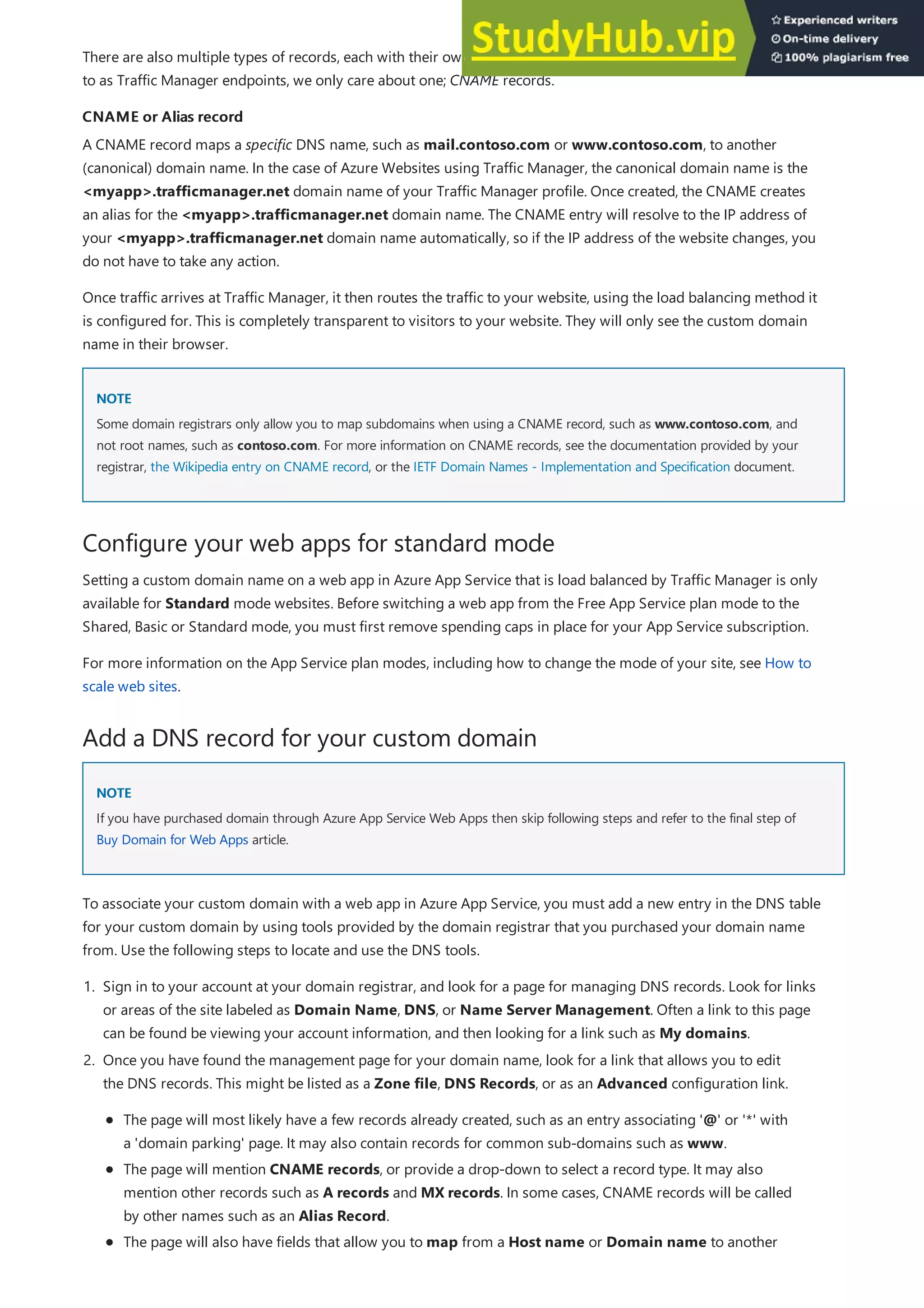 CNAME or Alias record
CNAME or Alias record
NOTE
NOTE
Configure your web apps for standard mode
Add a DNS record for your custom domain
NOTE
NOTE
There are also multiple types of records, each with their own functions and limitations, but for websites configured
to as Traffic Manager endpoints, we only care about one; CNAME records.
A CNAME record maps a specific DNS name, such as mail.contoso.com or www.contoso.com, to another
(canonical) domain name. In the case of Azure Websites using Traffic Manager, the canonical domain name is the
<myapp>.trafficmanager.net domain name of your Traffic Manager profile. Once created, the CNAME creates
an alias for the <myapp>.trafficmanager.net domain name. The CNAME entry will resolve to the IP address of
your <myapp>.trafficmanager.net domain name automatically, so if the IP address of the website changes, you
do not have to take any action.
Once traffic arrives at Traffic Manager, it then routes the traffic to your website, using the load balancing method it
is configured for. This is completely transparent to visitors to your website. They will only see the custom domain
name in their browser.
Some domain registrars only allow you to map subdomains when using a CNAME record, such as www.contoso.com, and
not root names, such as contoso.com. For more information on CNAME records, see the documentation provided by your
registrar, the Wikipedia entry on CNAME record, or the IETF Domain Names - Implementation and Specification document.
Setting a custom domain name on a web app in Azure App Service that is load balanced by Traffic Manager is only
available for Standard mode websites. Before switching a web app from the Free App Service plan mode to the
Shared, Basic or Standard mode, you must first remove spending caps in place for your App Service subscription.
For more information on the App Service plan modes, including how to change the mode of your site, see How to
scale web sites.
If you have purchased domain through Azure App Service Web Apps then skip following steps and refer to the final step of
Buy Domain for Web Apps article.
To associate your custom domain with a web app in Azure App Service, you must add a new entry in the DNS table
for your custom domain by using tools provided by the domain registrar that you purchased your domain name
from. Use the following steps to locate and use the DNS tools.
1. Sign in to your account at your domain registrar, and look for a page for managing DNS records. Look for links
or areas of the site labeled as Domain Name, DNS, or Name Server Management. Often a link to this page
can be found be viewing your account information, and then looking for a link such as My domains.
2. Once you have found the management page for your domain name, look for a link that allows you to edit
the DNS records. This might be listed as a Zone file, DNS Records, or as an Advanced configuration link.
The page will most likely have a few records already created, such as an entry associating '@' or '*' with
a 'domain parking' page. It may also contain records for common sub-domains such as www.
The page will mention CNAME records, or provide a drop-down to select a record type. It may also
mention other records such as A records and MX records. In some cases, CNAME records will be called
by other names such as an Alias Record.
The page will also have fields that allow you to map from a Host name or Domain name to another
 