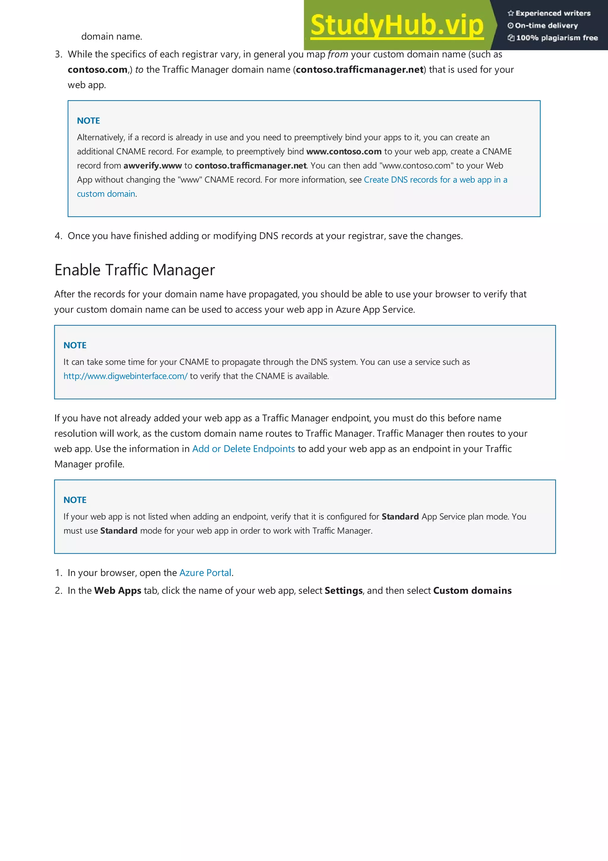 Enable Traffic Manager
NOTE
NOTE
NOTE
NOTE
NOTE
NOTE
4. Once you have finished adding or modifying DNS records at your registrar, save the changes.
domain name.
3. While the specifics of each registrar vary, in general you map from your custom domain name (such as
contoso.com,) to the Traffic Manager domain name (contoso.trafficmanager.net) that is used for your
web app.
Alternatively, if a record is already in use and you need to preemptively bind your apps to it, you can create an
additional CNAME record. For example, to preemptively bind www.contoso.com to your web app, create a CNAME
record from awverify.www to contoso.trafficmanager.net. You can then add "www.contoso.com" to your Web
App without changing the "www" CNAME record. For more information, see Create DNS records for a web app in a
custom domain.
After the records for your domain name have propagated, you should be able to use your browser to verify that
your custom domain name can be used to access your web app in Azure App Service.
It can take some time for your CNAME to propagate through the DNS system. You can use a service such as
http://www.digwebinterface.com/ to verify that the CNAME is available.
If you have not already added your web app as a Traffic Manager endpoint, you must do this before name
resolution will work, as the custom domain name routes to Traffic Manager. Traffic Manager then routes to your
web app. Use the information in Add or Delete Endpoints to add your web app as an endpoint in your Traffic
Manager profile.
If your web app is not listed when adding an endpoint, verify that it is configured for Standard App Service plan mode. You
must use Standard mode for your web app in order to work with Traffic Manager.
1. In your browser, open the Azure Portal.
2. In the Web Apps tab, click the name of your web app, select Settings, and then select Custom domains
 