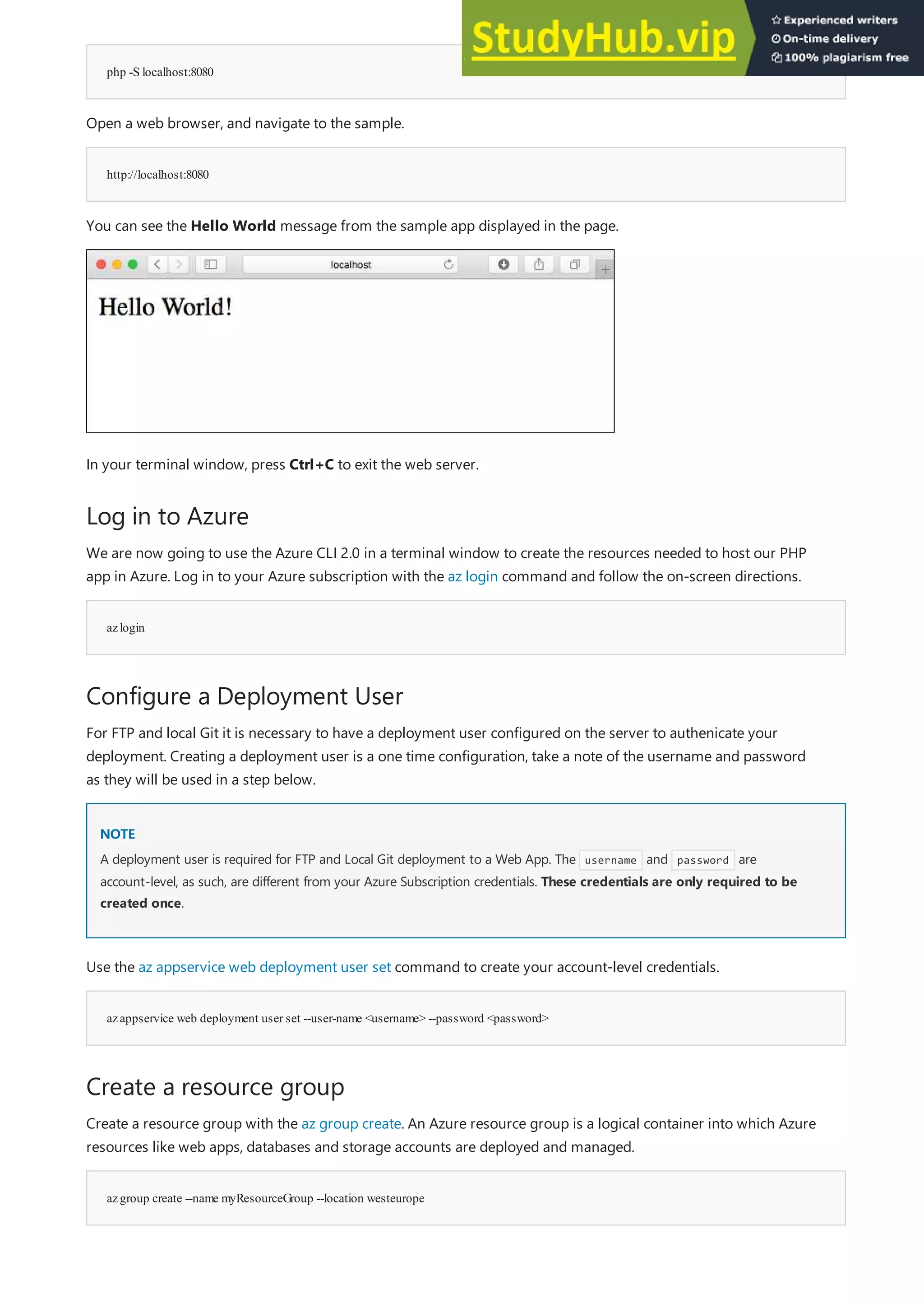php -S localhost:8080
http://localhost:8080
Log in to Azure
azlogin
Configure a Deployment User
NOTE
NOTE
azappservice web deployment user set --user-name <username> --password <password>
Create a resource group
azgroup create --name myResourceGroup --location westeurope
Open a web browser, and navigate to the sample.
You can see the Hello World message from the sample app displayed in the page.
In your terminal window, press Ctrl+C to exit the web server.
We are now going to use the Azure CLI 2.0 in a terminal window to create the resources needed to host our PHP
app in Azure. Log in to your Azure subscription with the az login command and follow the on-screen directions.
For FTP and local Git it is necessary to have a deployment user configured on the server to authenicate your
deployment. Creating a deployment user is a one time configuration, take a note of the username and password
as they will be used in a step below.
A deployment user is required for FTP and Local Git deployment to a Web App. The username and password are
account-level, as such, are different from your Azure Subscription credentials. These credentials are only required to be
created once.
Use the az appservice web deployment user set command to create your account-level credentials.
Create a resource group with the az group create. An Azure resource group is a logical container into which Azure
resources like web apps, databases and storage accounts are deployed and managed.
 