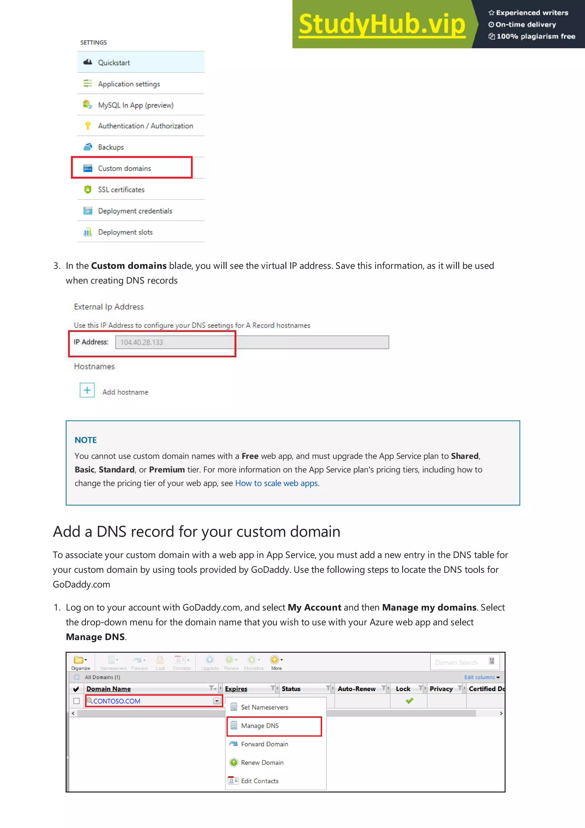 Add a DNS record for your custom domain
NOTE
NOTE
3. In the Custom domains blade, you will see the virtual IP address. Save this information, as it will be used
when creating DNS records
You cannot use custom domain names with a Free web app, and must upgrade the App Service plan to Shared,
Basic, Standard, or Premium tier. For more information on the App Service plan's pricing tiers, including how to
change the pricing tier of your web app, see How to scale web apps.
To associate your custom domain with a web app in App Service, you must add a new entry in the DNS table for
your custom domain by using tools provided by GoDaddy. Use the following steps to locate the DNS tools for
GoDaddy.com
1. Log on to your account with GoDaddy.com, and select My Account and then Manage my domains. Select
the drop-down menu for the domain name that you wish to use with your Azure web app and select
Manage DNS.
 
