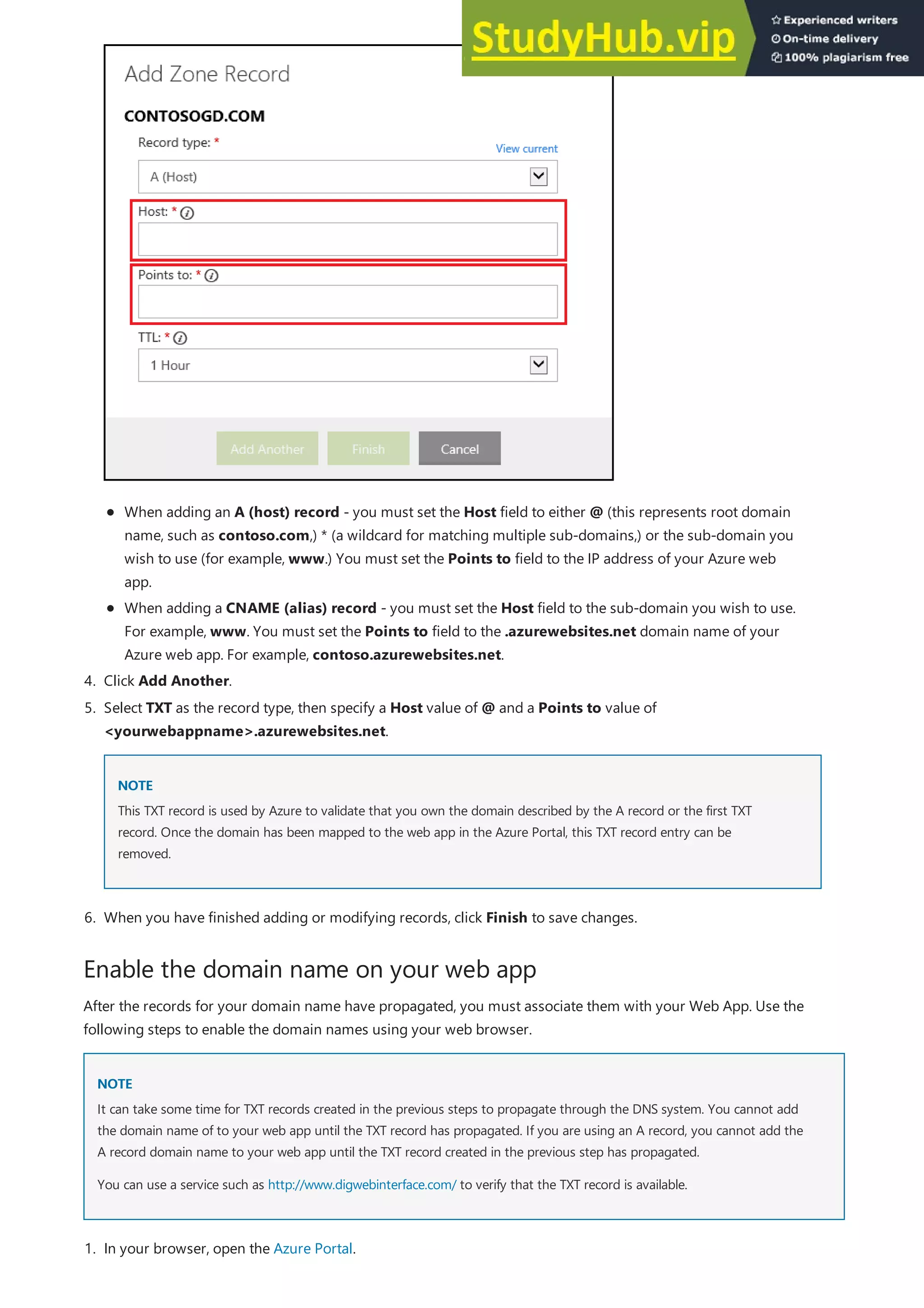 Enable the domain name on your web app
NOTE
NOTE
4. Click Add Another.
NOTE
NOTE
6. When you have finished adding or modifying records, click Finish to save changes.
When adding an A (host) record - you must set the Host field to either @ (this represents root domain
name, such as contoso.com,) * (a wildcard for matching multiple sub-domains,) or the sub-domain you
wish to use (for example, www.) You must set the Points to field to the IP address of your Azure web
app.
When adding a CNAME (alias) record - you must set the Host field to the sub-domain you wish to use.
For example, www. You must set the Points to field to the .azurewebsites.net domain name of your
Azure web app. For example, contoso.azurewebsites.net.
5. Select TXT as the record type, then specify a Host value of @ and a Points to value of
<yourwebappname>.azurewebsites.net.
This TXT record is used by Azure to validate that you own the domain described by the A record or the first TXT
record. Once the domain has been mapped to the web app in the Azure Portal, this TXT record entry can be
removed.
After the records for your domain name have propagated, you must associate them with your Web App. Use the
following steps to enable the domain names using your web browser.
It can take some time for TXT records created in the previous steps to propagate through the DNS system. You cannot add
the domain name of to your web app until the TXT record has propagated. If you are using an A record, you cannot add the
A record domain name to your web app until the TXT record created in the previous step has propagated.
You can use a service such as http://www.digwebinterface.com/ to verify that the TXT record is available.
1. In your browser, open the Azure Portal.
 