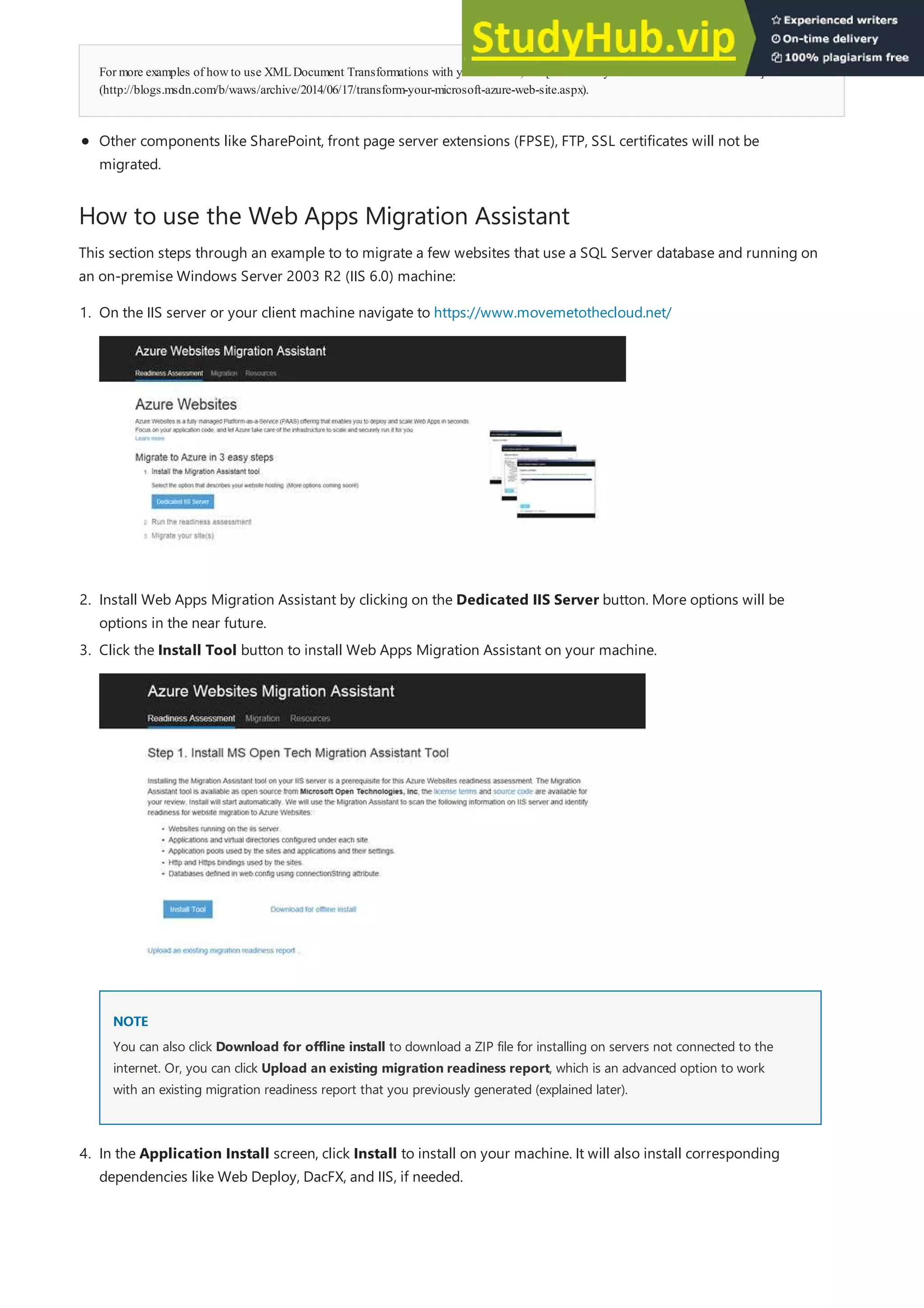 For more examples of howto use XMLDocument Transformations with your website, see [Transformyour Microsoft Azure Web Site]
(http://blogs.msdn.com/b/waws/archive/2014/06/17/transform-your-microsoft-azure-web-site.aspx).
How to use the Web Apps Migration Assistant
Other components like SharePoint, front page server extensions (FPSE), FTP, SSL certificates will not be
migrated.
This section steps through an example to to migrate a few websites that use a SQL Server database and running on
an on-premise Windows Server 2003 R2 (IIS 6.0) machine:
2. Install Web Apps Migration Assistant by clicking on the Dedicated IIS Server button. More options will be
options in the near future.
NOTE
NOTE
1. On the IIS server or your client machine navigate to https://www.movemetothecloud.net/
3. Click the Install Tool button to install Web Apps Migration Assistant on your machine.
You can also click Download for offline install to download a ZIP file for installing on servers not connected to the
internet. Or, you can click Upload an existing migration readiness report, which is an advanced option to work
with an existing migration readiness report that you previously generated (explained later).
4. In the Application Install screen, click Install to install on your machine. It will also install corresponding
dependencies like Web Deploy, DacFX, and IIS, if needed.
 