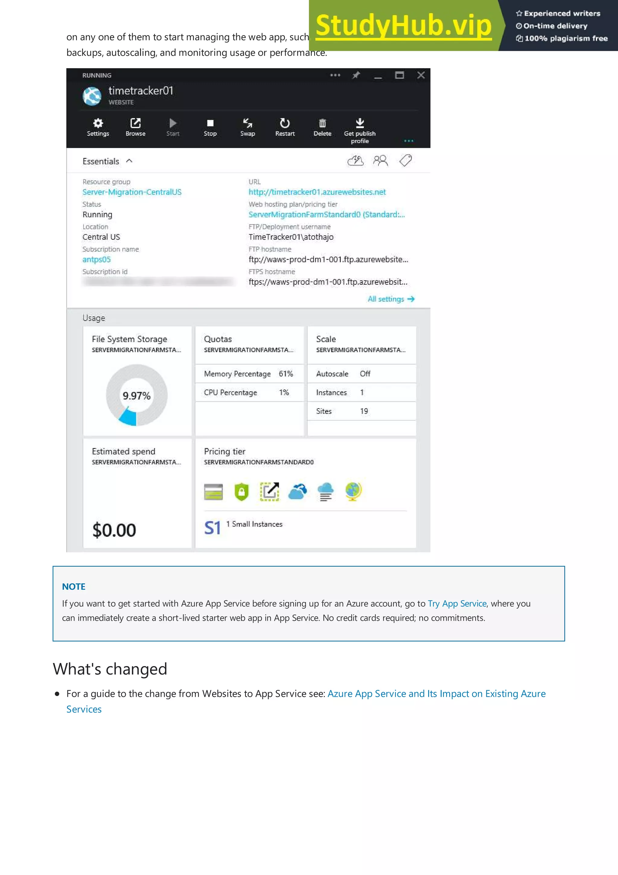 NOTE
NOTE
What's changed
on any one of them to start managing the web app, such as configuring continuous publishing, creating
backups, autoscaling, and monitoring usage or performance.
If you want to get started with Azure App Service before signing up for an Azure account, go to Try App Service, where you
can immediately create a short-lived starter web app in App Service. No credit cards required; no commitments.
For a guide to the change from Websites to App Service see: Azure App Service and Its Impact on Existing Azure
Services
 