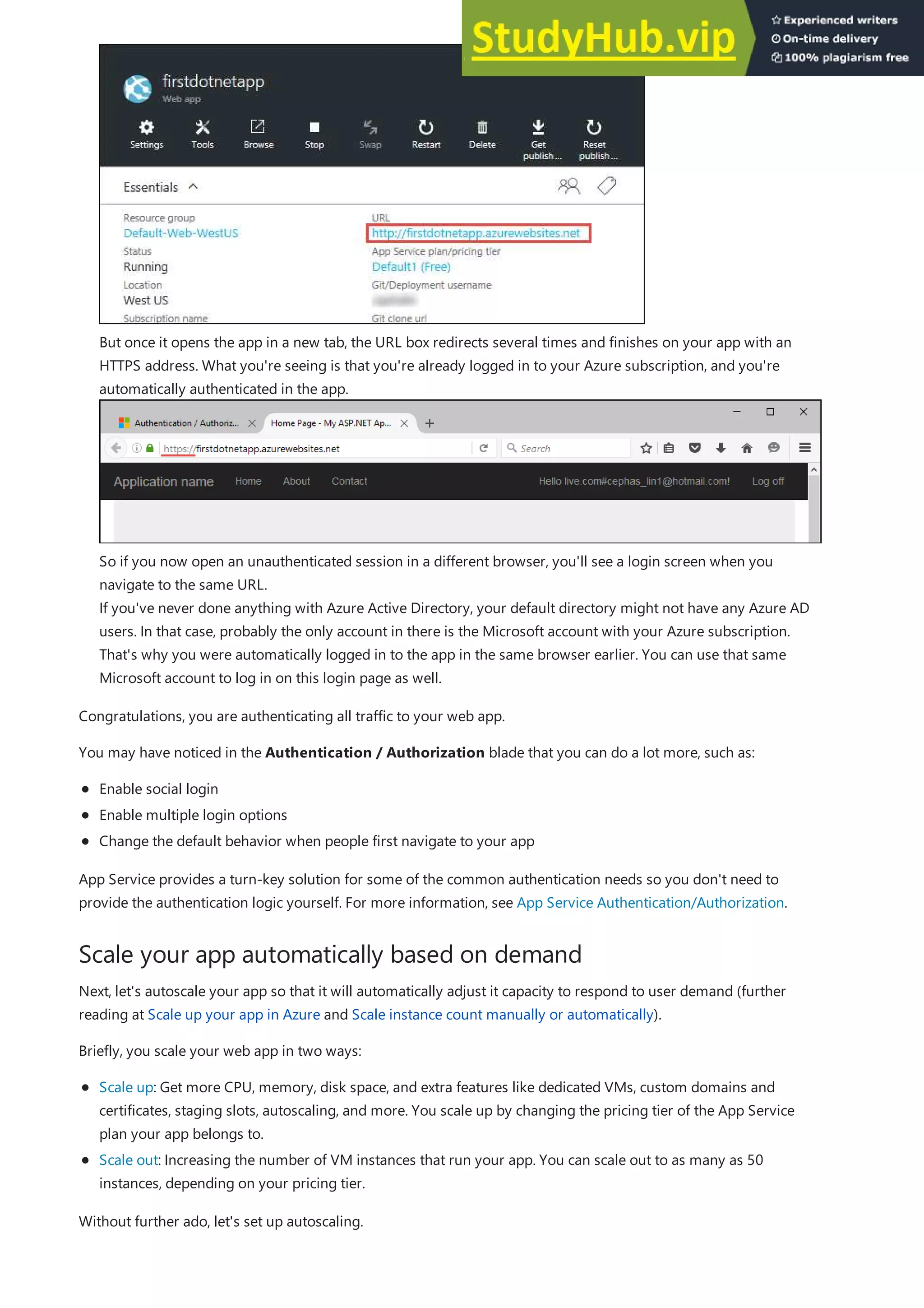 Scale your app automatically based on demand
But once it opens the app in a new tab, the URL box redirects several times and finishes on your app with an
HTTPS address. What you're seeing is that you're already logged in to your Azure subscription, and you're
automatically authenticated in the app.
So if you now open an unauthenticated session in a different browser, you'll see a login screen when you
navigate to the same URL.
If you've never done anything with Azure Active Directory, your default directory might not have any Azure AD
users. In that case, probably the only account in there is the Microsoft account with your Azure subscription.
That's why you were automatically logged in to the app in the same browser earlier. You can use that same
Microsoft account to log in on this login page as well.
Congratulations, you are authenticating all traffic to your web app.
You may have noticed in the Authentication / Authorization blade that you can do a lot more, such as:
Enable social login
Enable multiple login options
Change the default behavior when people first navigate to your app
App Service provides a turn-key solution for some of the common authentication needs so you don't need to
provide the authentication logic yourself. For more information, see App Service Authentication/Authorization.
Next, let's autoscale your app so that it will automatically adjust it capacity to respond to user demand (further
reading at Scale up your app in Azure and Scale instance count manually or automatically).
Briefly, you scale your web app in two ways:
Scale up: Get more CPU, memory, disk space, and extra features like dedicated VMs, custom domains and
certificates, staging slots, autoscaling, and more. You scale up by changing the pricing tier of the App Service
plan your app belongs to.
Scale out: Increasing the number of VM instances that run your app. You can scale out to as many as 50
instances, depending on your pricing tier.
Without further ado, let's set up autoscaling.
 