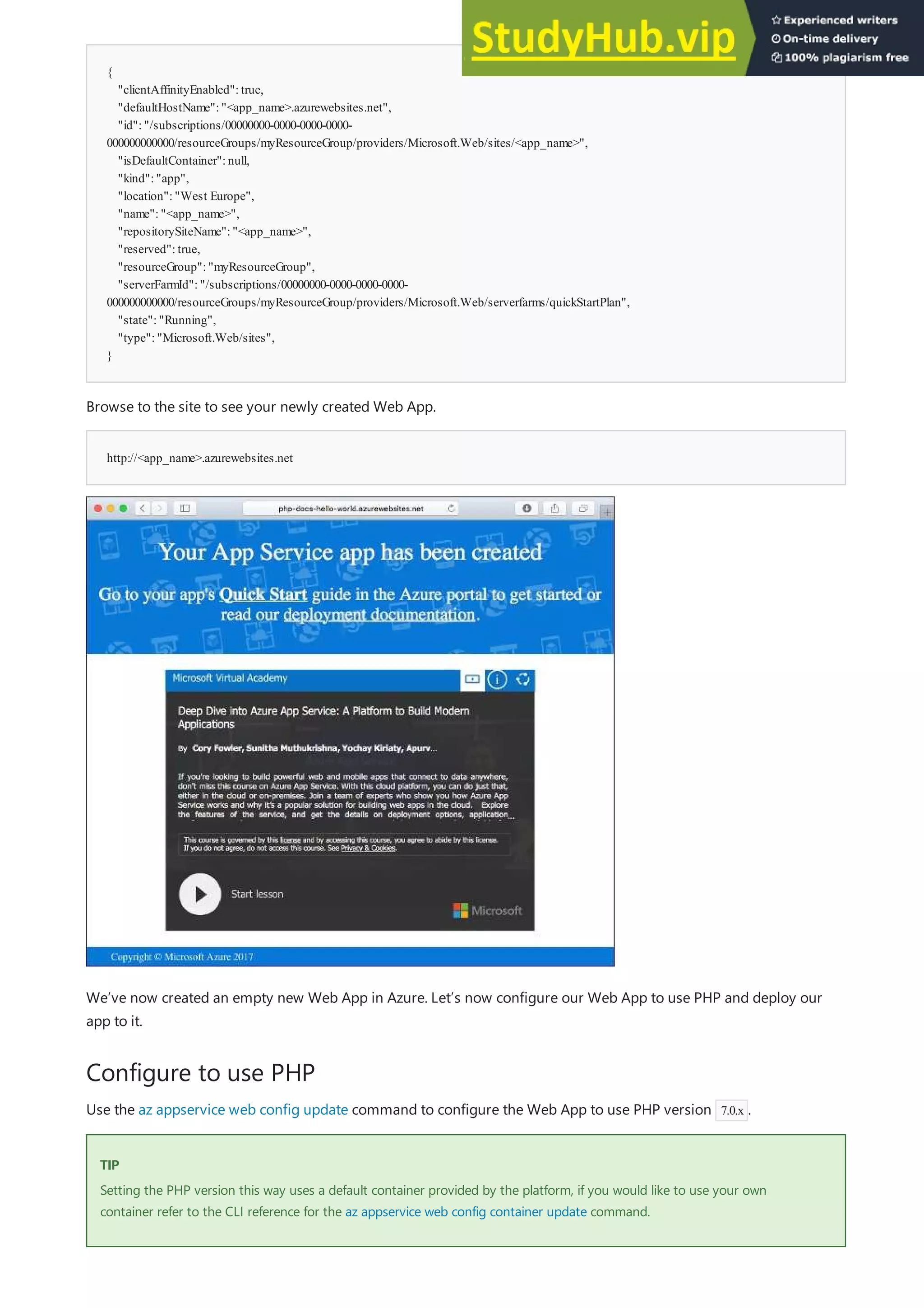 {
"clientAffinityEnabled":true,
"defaultHostName":"<app_name>.azurewebsites.net",
"id":"/subscriptions/00000000-0000-0000-0000-
000000000000/resourceGroups/myResourceGroup/providers/Microsoft.Web/sites/<app_name>",
"isDefaultContainer":null,
"kind":"app",
"location":"West Europe",
"name":"<app_name>",
"repositorySiteName":"<app_name>",
"reserved":true,
"resourceGroup":"myResourceGroup",
"serverFarmId":"/subscriptions/00000000-0000-0000-0000-
000000000000/resourceGroups/myResourceGroup/providers/Microsoft.Web/serverfarms/quickStartPlan",
"state":"Running",
"type":"Microsoft.Web/sites",
}
http://<app_name>.azurewebsites.net
Configure to use PHP
TIP
TIP
Browse to the site to see your newly created Web App.
We’ve now created an empty new Web App in Azure. Let’s now configure our Web App to use PHP and deploy our
app to it.
Use the az appservice web config update command to configure the Web App to use PHP version 7.0.x .
Setting the PHP version this way uses a default container provided by the platform, if you would like to use your own
container refer to the CLI reference for the az appservice web config container update command.
 