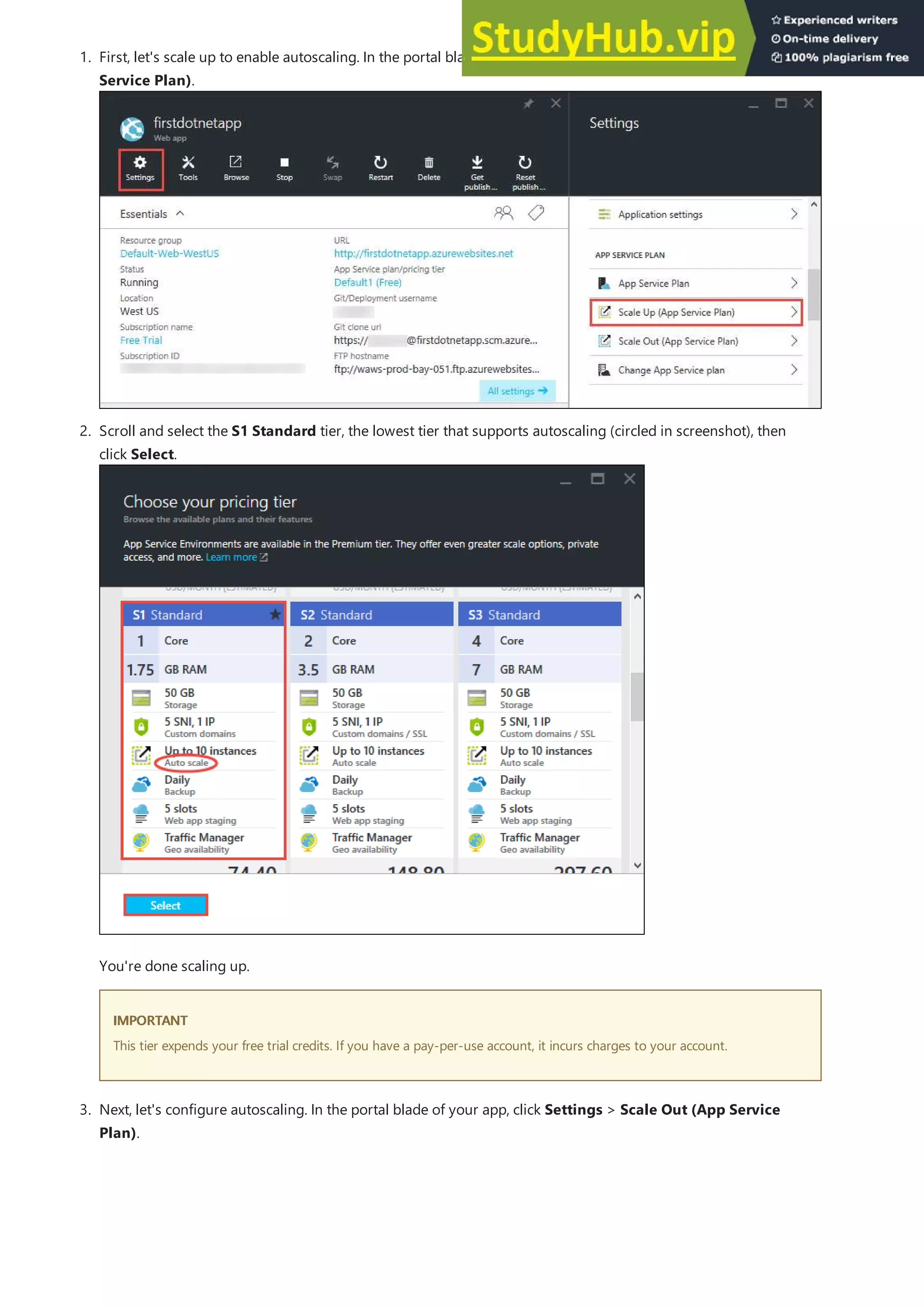 1. First, let's scale up to enable autoscaling. In the portal blade of your app, click Settings > Scale Up (App
Service Plan).
IMPORTANT
IMPORTANT
3. Next, let's configure autoscaling. In the portal blade of your app, click Settings > Scale Out (App Service
Plan).
2. Scroll and select the S1 Standard tier, the lowest tier that supports autoscaling (circled in screenshot), then
click Select.
You're done scaling up.
This tier expends your free trial credits. If you have a pay-per-use account, it incurs charges to your account.
 