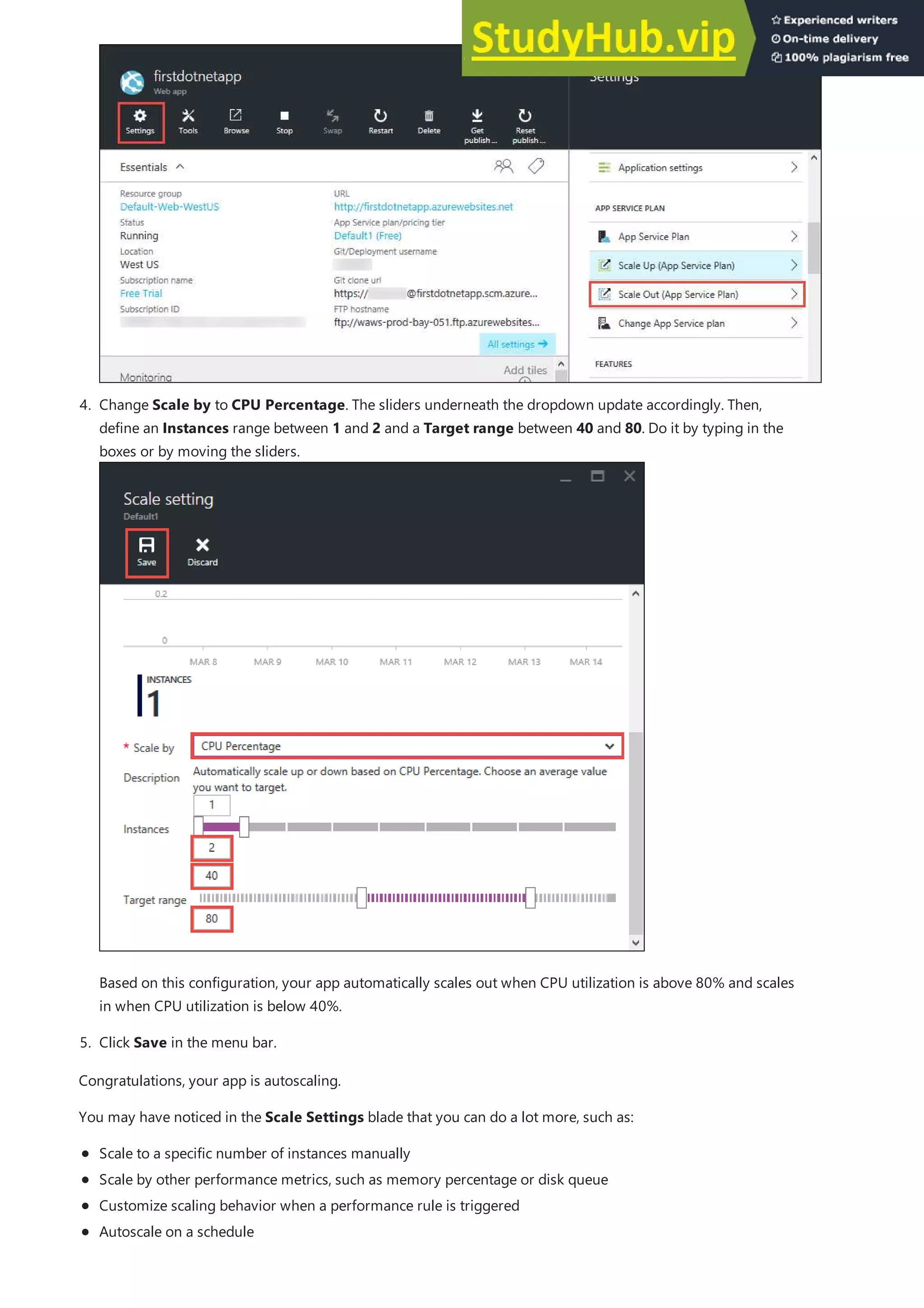 5. Click Save in the menu bar.
4. Change Scale by to CPU Percentage. The sliders underneath the dropdown update accordingly. Then,
define an Instances range between 1 and 2 and a Target range between 40 and 80. Do it by typing in the
boxes or by moving the sliders.
Based on this configuration, your app automatically scales out when CPU utilization is above 80% and scales
in when CPU utilization is below 40%.
Congratulations, your app is autoscaling.
You may have noticed in the Scale Settings blade that you can do a lot more, such as:
Scale to a specific number of instances manually
Scale by other performance metrics, such as memory percentage or disk queue
Customize scaling behavior when a performance rule is triggered
Autoscale on a schedule
 