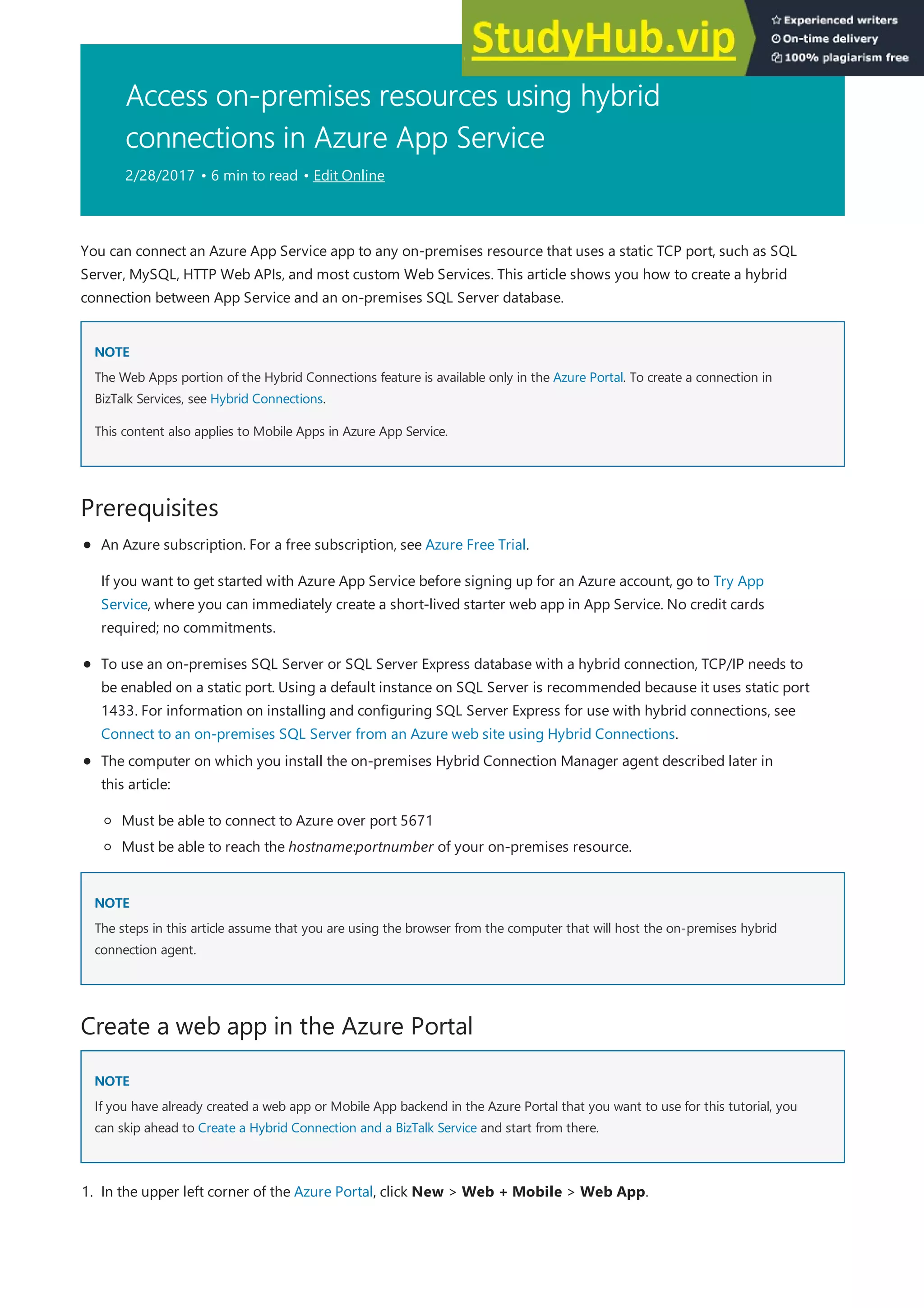Access on-premises resources using hybrid
connections in Azure App Service
2/28/2017 • 6 min to read • Edit Online
NOTE
NOTE
Prerequisites
NOTE
NOTE
Create a web app in the Azure Portal
NOTE
NOTE
You can connect an Azure App Service app to any on-premises resource that uses a static TCP port, such as SQL
Server, MySQL, HTTP Web APIs, and most custom Web Services. This article shows you how to create a hybrid
connection between App Service and an on-premises SQL Server database.
The Web Apps portion of the Hybrid Connections feature is available only in the Azure Portal. To create a connection in
BizTalk Services, see Hybrid Connections.
This content also applies to Mobile Apps in Azure App Service.
To use an on-premises SQL Server or SQL Server Express database with a hybrid connection, TCP/IP needs to
be enabled on a static port. Using a default instance on SQL Server is recommended because it uses static port
1433. For information on installing and configuring SQL Server Express for use with hybrid connections, see
Connect to an on-premises SQL Server from an Azure web site using Hybrid Connections.
An Azure subscription. For a free subscription, see Azure Free Trial.
If you want to get started with Azure App Service before signing up for an Azure account, go to Try App
Service, where you can immediately create a short-lived starter web app in App Service. No credit cards
required; no commitments.
The computer on which you install the on-premises Hybrid Connection Manager agent described later in
this article:
Must be able to connect to Azure over port 5671
Must be able to reach the hostname:portnumber of your on-premises resource.
The steps in this article assume that you are using the browser from the computer that will host the on-premises hybrid
connection agent.
If you have already created a web app or Mobile App backend in the Azure Portal that you want to use for this tutorial, you
can skip ahead to Create a Hybrid Connection and a BizTalk Service and start from there.
1. In the upper left corner of the Azure Portal, click New > Web + Mobile > Web App.
 