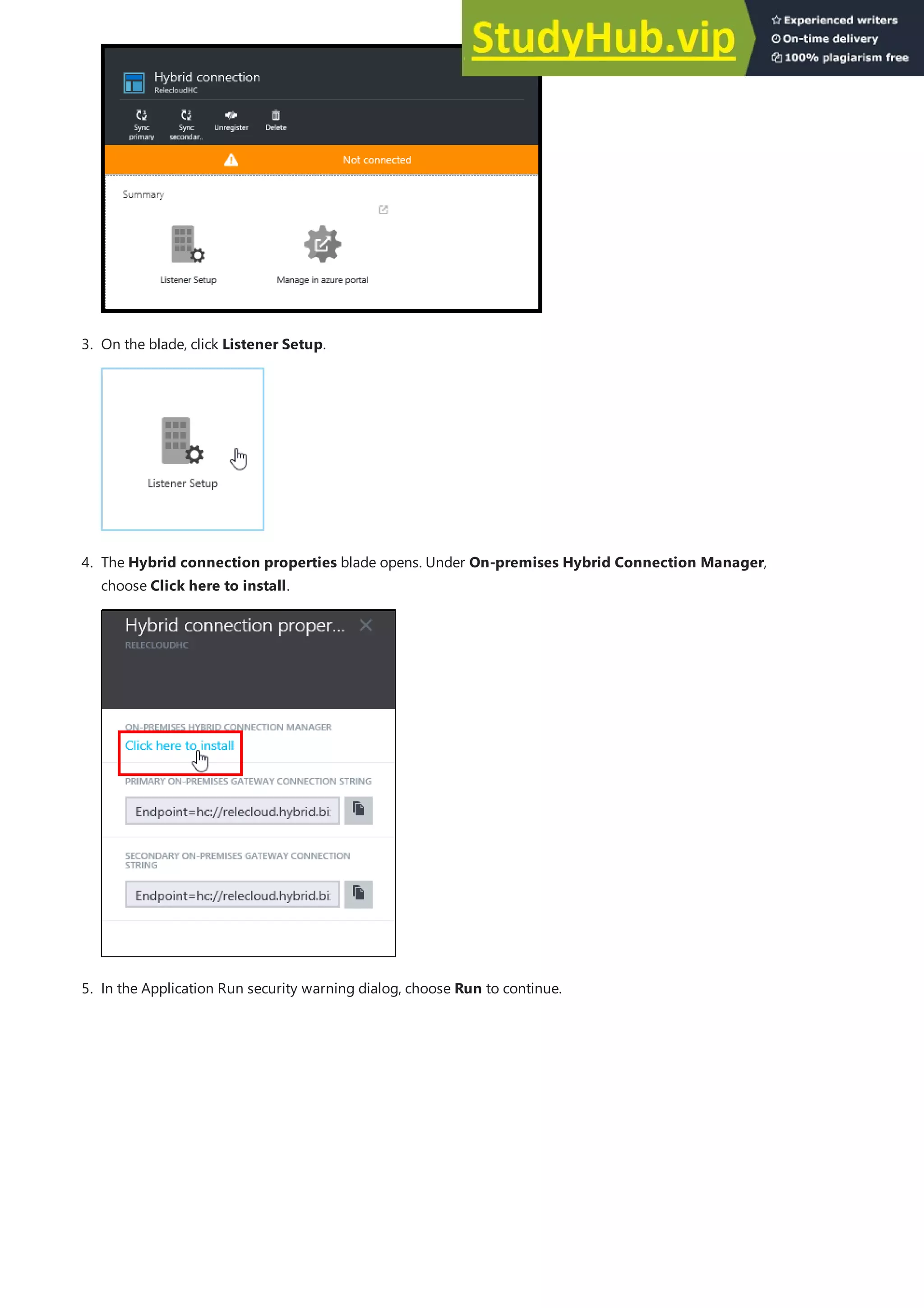 3. On the blade, click Listener Setup.
4. The Hybrid connection properties blade opens. Under On-premises Hybrid Connection Manager,
choose Click here to install.
5. In the Application Run security warning dialog, choose Run to continue.
 